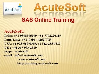 SAS Online Training
AcuteSoft:
India: +91-9848346149, +91-7702226149
Land Line: +91 (0)40 - 42627705
USA: +1 973-619-0109, +1 312-235-6527
UK : +44 207-993-2319
skype : acutesoft
email : info@acutesoft.com
www.acutesoft.com
http://training.acutesoft.com
 