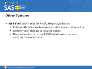 Other Features RSS Feed - RSS stands for Really Simple Syndication Retrieves the latest content from websites you are interested in Notifies you of changes or updated content Users who subscribe to the RSS Feed will receive an email notifying them of updates Copyright ©2010 Commonwealth of Pennsylvania 