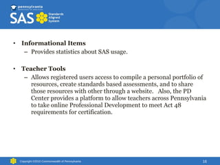 Informational Items Provides statistics about SAS usage. Teacher Tools Allows registered users access to compile a personal portfolio of resources, create standards based assessments, and to share those resources with other through a website.  Also, the PD Center provides a platform to allow teachers across Pennsylvania to take online Professional Development to meet Act 48 requirements for certification.  Copyright ©2010 Commonwealth of Pennsylvania 