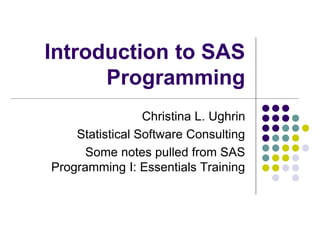 Introduction to SAS
Programming
Christina L. Ughrin
Statistical Software Consulting
Some notes pulled from SAS
Programming I: Essentials Training
 