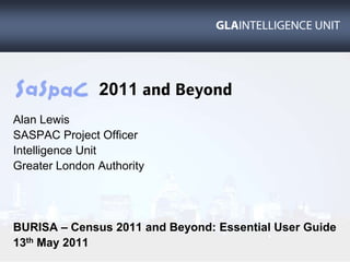 2011 and Beyond Alan Lewis SASPAC Project Officer Intelligence Unit Greater London Authority BURISA – Census 2011 and Beyond: Essential User Guide 13th May 2011 