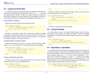 SAS de base : gestion des données et procédures élémentaires

2.2

Lecture en format libre

run;

Les données associées à une unité statistique sont séparées par des blancs ou
Lorsque le volume des données est très réduit, celles-ci peuvent être intétout autre caractère délimiteur spéciﬁé dans l’option dlm ( ; : ,. . . ) ; les unités grées au programme avec la commande cards :
sont séparées par des retours à la ligne. Si les lignes du ﬁchier en entrée sont
data sasuser.fich1;
trop longues, dépassant la valeur par défaut, elles sont tronquées en lecture. Il
input var1 var2 $ var3 @@ ;
est nécessaire de déclarer un majorant de cette longueur dans l’option lrecl.
cards;
1.5 A 55 2.4 B 44 2.7 B 61 2.3 A 48
Une observation par ligne
;
Chaque observation est décrite par une ligne du ﬁchier.
run;
data sasuser.fich1;
Attention à la place du dernier point-virgule.
infile ’~/data/fich.dat’ dlm=’;’;
input var1 var2 $ var3;
2.3 Lecture formatée
run;
Le format libre ci-dessus n’est plus utilisable lorsque, pour des raisons
Attention, si une donnée manque dans le ﬁcher pour satisfaire le nombre d’économies d’espace disque, les données sont collées ; il faut alors indiquer
de variables, SAS poursuit la lecture sur la ligne suivante sans prévenir. Il est explicitement, à la suite du nom de chaque variable, les positions (ou champs)
primordial de toujours vériﬁer la bonne lecture des données. Le cas échéant, concernés.
une donnée manquante est codée par un point “.”.
data sasuser.fich1;
Une observation sur plusieurs lignes
infile ’~/data/fich.dat’;
input var1 1-12 var2 $ 13-18 var3 19-25;
Chaque unité statistique est décrite sur n lignes du ﬁchier. Plusieurs déclarun;
rations input ou des caractères "/" permettent de préciser le découpage.

2.4

data sasuser.fich1;
infile ’~/data/fich.dat’ dlm=’;’;
input var1 var2 $ var3 /
var4 $ var5 var6;
run;

Importation / exportation

Les données peuvent être directement importées à partir d’autres formats car
issus d’autres logiciels comme Excel si le module SAS/Access est implémenté
pour pouvoir accéder à ce type de format. Sinon seuls certains type de ﬁchier
sont accessibles comme ceux .csv. C’est le rôle de la procédure import
dont voici un exemple d’utilisation. Le ﬁchier .csv contient une première
Plusieurs observations par ligne
ligne avec les noms des variables, les valeurs sont séparées par des "," et la
Le double caractère "@@" a pour effet de maintenir un article dans le buffer marque décimale est le point. De manière réciproque, une table SAS peut être
de lecture jusqu’à ce qu’il soit complètement lu.
exportée dans un format donnée, texte (ascii) ou Excel.
data sasuser.fich1;
infile ’~/data/fich.dat’;
input var1 var2 $ var3 @@ ;

proc import datafile="nom-de-fichier.csv"
out=sasuser.table-sas dbms=dlm replace;
getname=yes;

2

 