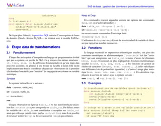 SAS de base : gestion des données et procédures élémentaires

Keep et Drop

datarow=2;
run;
/* traitements*/
proc export data= sasuser.table-sas
outfile="nom-de-fichier2.xls"
dbms=excel;

Ces commandes peuvent apparaître comme des options des commandes
data, set ou d’autres procédures :
data table_out (drop=var1 var2) ;
set table_in (keep=var1 var2 var3) ;
ou encore comme commandes d’une étape data :
De façon plus élaborée, la procédure SQL autorise l’interrogation de bases
keep|drop var1 var2
de données (Oracle, Access, MySQL...) en relation avec le module SAS/AcL’utilisation de drop ou keep dépend du nombre relatif de variables à élimicess.
ner par rapport au nombre à conserver.

3

Étape data de transformations

3.1

3.2

Fonctionnement

Fonctions

Le langage reconnaît les expressions arithmétiques usuelles, sait gérer des
constantes numériques ou alphanumériques (’constante’) et des “variables” qui sont enregistrées sur table_out à moins d’avoir été éliminées
(drop, keep). Il reconnaît, de plus, la plupart des fonctions mathématiques
usuelles (round, sin, log, sqrt,...), les fonctions de gestion de
chaînes de caractères (lenght, scan, substr,...), celles spéciﬁques
aux différentes lois de probabilités (quantiles) et d’autres à usage plus statistique (sum, mean, min, max, var, std,...). Ces dernières s’appliquent à une liste de valeurs avec la syntaxe suivante :
sum (var1, of var10-var20, var 25)

L’étape data est capable d’interpréter un langage de programmation évolué
qui, par sa syntaxe, est proche de PL/1. On y retrouve les mêmes structures :
if, then, else, do. La différence fondamentale est qu’une étape data
peut être assimilée, en général, à une lecture de la table à traiter. Elle inclut
implicitement une boucle considérant chacune des observations de la première
à la dernière d’une table ; une “variable” du langage est une colonne ou variable
statistique.
Syntaxe

3.3

La syntaxe habituelle est la suivante :
data <sasuser.>table_out ;

Exemples

/* transformations de variables quantitatives */
data sasuser.table1;
set sasuser.table2 (drop=var10 var11);
newvar1=sqrt(var3);
newvar2=log(var4)/mean(of var5-var9);
run;

set <sasuser.>table_in ;
. . . instructions ;
run ;
Chaque observation ou ligne de table_in est lue, transformée par exécution des instructions puis enregistrée sur table_out. Par défaut, toutes
les variables de table_in sont considérées et recopiées sur table_out
ainsi que celles qui ont été créées par les instructions mais il est possible
d’en laisser tomber (drop) ou de n’en conserver (keep) que certaines.

/* codage en classes d’une variable quantitative */
data sasuser.table1 (keep taillec sexe csp);
set sasuser.table2 ;
if sexe=’M’ then do;

3

 