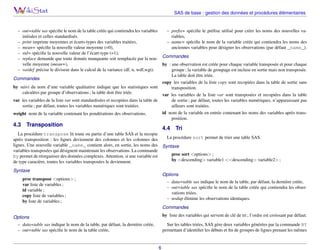 SAS de base : gestion des données et procédures élémentaires

– preﬁx= spéciﬁe le préﬁxe utilisé pour créer les noms des nouvelles va– out=table sas spéciﬁe le nom de la table créée qui contiendra les variables
riables,
initiales et celles standardisés.
– name= spéciﬁe le nom de la variable créée qui contiendra les noms des
– print imprime moyennes et écarts-types des variables traitées,
anciennes variables pour désigner les observations (par défaut _name_).
– mean= spéciﬁe la nouvelle valeur moyenne (=0),
– std= spéciﬁe la nouvelle valeur de l’écart-type (=1),
– replace demande que toute donnée manquante soit remplacée par la nou- Commandes
velle moyenne (mean=),
by : une observation est créée pour chaque variable transposée et pour chaque
– vardef précise le diviseur dans le calcul de la variance (df, n, wdf,wgt).
groupe ; la variable de groupage est incluse en sortie mais non transposée.
La table doit être triée.
Commandes
copy les variables de la liste copy sont recopiées dans la table de sortie sans
by suivi du nom d’une variable qualitative indique que les statistiques sont
transposition.
calculées par groupe d’observations ; la table doit être triée.
var les variables de la liste var sont transposées et recopiées dans la table
var les variables de la liste var sont standardisées et recopiées dans la table de
de sortie ; par défaut, toutes les variables numériques, n’apparaissant pas
sortie ; par défaut, toutes les variables numériques sont traitées.
ailleurs sont traitées.
id nom de la variable en entrée contenant les noms des variables après transweight nom de la variable contenant les pondérations des observations.
position.

4.3

Transposition

4.4

Tri

La procédure transpose lit toute ou partie d’une table SAS et la recopie
La procédure sort permet de trier une table SAS.
après transposition : les lignes deviennent des colonnes et les colonnes des
lignes. Une nouvelle variable _name_ contient alors, en sortie, les noms des Syntaxe
variables transposées qui désignent maintenant les observations. La commande
proc sort <options> ;
by permet de réorganiser des données complexes. Attention, si une variable est
by <descending> variable1 <<descending> variable2> ;
de type caractère, toutes les variables transposées le deviennent.
Syntaxe

Options

proc transpose <options> ;
var liste de variables ;
id variable ;
copy liste de variables ;
by liste de variables ;

– data=table sas indique le nom de la table, par défaut, la dernière créée,
– out=table sas spéciﬁe le nom de la table créée qui contiendra les observations triées.
– nodup élimine les observations identiques.
Commandes
by liste des variables qui servent de clé de tri ; l’ordre est croissant par défaut.

Options

Sur les tables triées, SAS gère deux variables générées par la commande BY
permettant d’identiﬁer les débuts et ﬁn de groupes de lignes prenant les mêmes

– data=table sas indique le nom de la table, par défaut, la dernière créée,
– out=table sas spéciﬁe le nom de la table créée,

6

 