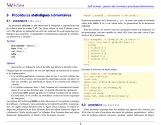 SAS de base : gestion des données et procédures élémentaires

6
6.1

Procédures statistiques élémentaires

table (lignes) , (colonnes * cellules);
Entre les parenthèses de la dimension ligne, on trouve des noms de variables
citées dans class. Il en va de même entre les parenthèses de la dimension
colonne.

procédure tabulate

La procédure tabulate est très intéressante à manipuler et apporte beaucoup
de richesse pour les sorties SAS. Des livres entiers lui sont d’ailleurs consaPour les cellules, on retrouve soit une statistique comme une fréquence ou
crés. Elle permet en particulier de créer des tableaux de bord (reporting) synun pourcentage, soit une variable de calcul (déjà citée dans var) suivie d’une
thétiques qui compilent, récapitulent et éventuellement analysent les données.
étoile et de sa statistique.
La syntaxe est la suivante :
data exemple; /* Création de la table */
Syntaxe
input jour veh $ effectif ener $;
cards;
proc tabulate <options> ;
1 voiture 6 e
class <liste1 > ;
1 camion 3 g
var <liste2 > ;
2 voiture 4 g
table ... ;
2 camion 5 g
run ;
3 voiture 12 e
;
Options
run;
– data=table sas indique le nom de la table, par défaut, la dernière créée,
Chaque ligne de commande a un rôle très spéciﬁque en fonction de la syntaxe Exemple d’utilisation de la procédure.

et de la ponctuation.
proc tabulate data=exemple;
– Les variables qualitatives contenues dans la liste 1 servent à déﬁnir des
var jour effectif;
groupes d’observations sur lesquels des statistiques seront calculées. Ce
class veh;
sont ces variables qui déﬁniront les lignes et les colonnes du tableau à
table veh, effectif*max effectif*mean;
calculer.
run;
– Les variables contenues dans la liste 2 doivent nécessairement être numéproc tabulate data=exemple;
riques. C’est sur ces dernières que l’on pourra effectuer des opérations.
var effectif;
– l’instruction table permet de préciser et déﬁnir l’architecture du tableau.
class veh ener;
En particulier, il est possible de concaténer, croiser ou encore regrouper
table veh, ener*(effectif*mean);
des catégories.
run;
La maîtrise de l’instruction table est donc nécessaire si l’on souhaite construire
des tableaux compliqués. Cette instruction est extrêment sensible à la ponctua- 6.2 procédure univariate
tion : la virgule marque la limite entre les lignes et les colonnes, un espace indique une juxtaposition de deux éléments dans une même dimension (ligne ou
Cette procédure regroupe tous les résultats qui peuvent être obtenus, par
colonnes) et l’étoile signiﬁe que l’on imbrique deux éléments dans une même SAS, dans le cadre d’une étude uni-variée de variables quantitatives : indicadimension. Typiquement, on utilisera donc la syntaxe suivante :
teurs de tendance centrale (moyenne, médiane, mode), indicateurs de disper-

8

 
