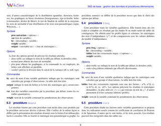 SAS de base : gestion des données et procédures élémentaires

sion, d’autres caractéristiques de la distribution (quantiles, skewness, kurto- procédure summary ne diffère de la procédure means que dans le choix des
sis), les graphiques en basse résolution (histogrammes, tige-et-feuille, boîte- options par défaut.
à-moustaches, droites de Henri), le test de Student de nullité de la moyenne,
les tests de normalité d’une distribution et les tests non-paramétriques (signe, 6.4 procédure freq
Wilcoxon,. . . ).
Cette procédure traite les variables qualitatives. Elle fournit donc des tris
à plat et complète ces résultats par des études bi ou multi-variés de tables de
Syntaxe
contingences. On obtient ainsi les proﬁls lignes et colonnes, les statistiques
proc univariate <options> ;
des tests d’indépendance (χ2 ) et des comparaisons avec les valeurs déduites
var liste de variables ;
du modèle d’indépendance.
by <descending> variable ;
Syntaxe
weight variable ;
output <out=table sas> <liste de statistiques> ;
proc freq <options> ;
by <descending> variable ;
Options
tables liste des croisements requis </ options> ;
La liste des options permet de préciser les résultats attendus.
weight variable ;
– data=table sas indique le nom de la table par défaut, la dernière créée,
– normal pour obtenir des tests de normalité,
Options
– plot pour obtenir les graphiques, si la commande by est employée, les
– data=table sas indique le nom de la table par défaut, la dernière créée,
boîtes sont afﬁchées en parallèle,
– order=freq édition ordonnée par effectifs décroissants,
– vardef= précise le diviseur dans le calcul de la variance (df, n, wdf, wgt).
Commandes
Commandes
by suivi du nom d’une variable qualitative indique que les statistiques sont
by suivi du nom d’une variable qualitative indique que les statistiques sont
calculées par groupe d’observations ; la table doit être triée.
calculées par groupe d’observations ; la table doit être triée.
output indique le nom du ﬁchier et la liste des statistiques qui y seront enre- tables liste des croisements exprimés sous une des formes : a*b, a*(b c),
(a b)*(c d), (a- -d)*c. Les options précisent les résultats et statistiques
gistrées.
demandées ; la plus utile est chisq qui exécute un test du χ2 , d’autres
var liste des variables concernées par la procédure, par défaut, toutes les vapermettent d’éviter certaines éditions (proﬁls).
riables quantitatives.
weight nom de la variable contenant les pondérations des observations.
weight nom de la variable contenant les pondérations des observations.

6.3

6.5

procédure means

procédure corr

Les résultats fournis par cette procédure sont inclus dans ceux produits par
Cette procédure étudie les liaisons entre variables quantitatives et propose
la procédure univariate décrite ci-dessus. Elle s’utilise de la même façon et donc les indicateurs usuels comme les coefﬁcients de corrélation de Pearson
diffère par la présentation des résultats résumés sous la forme d’un tableau plus et de Spearman, d’autres qui le sont moins, et les tests associés. Les résultats
facile à consulter. Elle ne fournit ni statistique non-paramétrique ni graphe. La peuvent être enregistrés dans des tables sas.

9

 