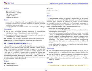 SAS de base : gestion des données et procédures élémentaires

Syntaxe

id variable ;
var liste de variables ;

proc corr <options> ;
by <descending> variable ;
var liste de variables ;
weight variable ;
with liste de variables ;

run ;
Options

La procédure score multiplie les individus d’une table SAS par des "scores"
contenus dans une autre table SAS. Elle effectue le produit de la matrice des
“individus” par la transposée de la matrice des “scores”. La table contenant
– data=table sas indique le nom de la table, par défaut, la dernière créée,
– hoeffding kendall pearson spearman sélectionne les types de mesure de les scores doit posséder une variable _TYPE_. Cette variable peut prendre les
valeurs SCORE pour indiquer les coefﬁcients, et MEAN et STD si on souhaite
corrélation, pearson par défaut,
– vardef= précise le diviseur dans le calcul de la variance (df, n, wdf,wgt), centrer et réduire les données avant d’appliquer les coefﬁcients.
– data=table sas contenant les individus,
Commandes
– out=table sas en sortie. Par défaut, elle contient les nouvelles variables et
les variables de la table initiale.
by suivi du nom d’une variable qualitative indique que les statistiques sont
– score=table sas contenant les coefﬁcients. Elle doit posséder une variable
calculées par groupe d’observations ; la table doit être triée.
_TYPE_ et peut également comprendre une variable _NAME_ donnant le
var les variables de la liste var sont croisées avec celles de la liste with ; par
nom de la nouvelle variable ou des nouvelles variables (colonnes) créées.
défaut, toutes les variables numériques.
– type=nom indique que les coefﬁcients sont conservés dans les lignes pour
with par défaut, tous les couples de variables apparaissant dans la liste var.
lesquelles _TYPE_ prend la valeur nom (cf. exemple de la régression où
weight nom de la variable contenant les pondérations des observations.
TYPE=PARMS). Cette option est à utiliser si _TYPE_ est différent de

Options

6.6

SCORE.
– nostd indique que l’on ne centre pas et que l’on ne réduit pas les données
avant application des coefﬁcients.

Produit de matrices avec score

La procédure score permet de calculer le produit entre deux matrices (représentées par deux tables SAS) sans faire appel au module SAS/IML. La procédure score multiplie, individu par individu, les variables d’une table SAS
par des coefﬁcients (appelés scores) associés à ces variables et présents dans
l’autre table SAS considérée. Cette procédure est utilisée, par exemple, pour
calculer les coordonnées sur le plan factoriel d’un individu supplémentaire à
partir des résultats d’une ACP effectuée au préalable. On peut l’appliquer directement sur les sorties des procédures princomp, candisc, factor. . . ,
qui contiennent une matrice de type score.

Commandes
by suivi du nom d’une variable qualitative pour effectuer les calculs selon les
groupes déﬁnis par les modalités de cette variable. La table doit être triée.
var liste des variables sur lesquelles on applique les coefﬁcients. Ces variables
doivent être présentes dans les tables appelées par score= et data=.
id liste des variables présentes dans la table sortie déﬁnie par out=. Par défaut
toutes les variables.

Syntaxe
proc score <options> ;
by <descending> variable ;

Exemples
/* Creation de la table contenant les scores */

10

 