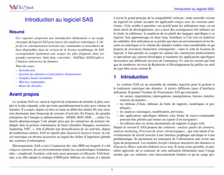 Introduction au logiciel SAS
à suivre le grand principe de la compatibilité verticale ; toute nouvelle version
du logiciel est censée accepter les applicatifs conçus avec les versions antérieures. Cela semble à première vue positif pour les utilisateurs mais, en un
demi-siècle de développement, ceci a aussi des conséquences très néfastes sur
la clarté, la cohérence, la souplesse du ou plutôt des langages spéciﬁques à ce
logiciel. Son apprentissage est donc long, fastidieux si l’on veut en maîtriser
les subtilités. Son utilisation ne se justiﬁe que dans un environnement où les besoins en statistiques et le volume des données traitées sont considérables et qui
dispose de ressources ﬁnancières conséquentes : outre le coût de location du
logiciel, il faut prendre en compte les salaires des statisticiens professionnels
et spécialistes qui sauront développer et maintenir les applications spéciﬁques
nécessaires aux différents services de l’entreprise. Ce sont les raisons qui font
que de nombreux services de Recherche et Développement lui préfère un outil
de type libre accès comme R.

Introduction au logiciel SAS
Résumé
Ces vignettes proposent une introduction élémentaire à un usage
classique du logiciel SAS pour lancer des analyses statistiques. L’objectif est volontairement restreint aux commandes et procédures de
base disponibles dans la version de la licence académique de SAS
correspondant également aux usages les plus fréquents dans les
grandes entreprises. Sont donc concernés : SAS/Stat, SAS/Graph et
l’Analyse interactive de données.
Plan du cours :
– Introduction
– Gestion des données et procédures élémentaires
– Graphes haute résolution
– Macros-commandes
– Bases de données

1

Introduction

Le système SAS est un ensemble de modules logiciels pour la gestion et
le traitement statistique des données. A travers différents types d’interfaces
utilisateur. Il permet l’écriture de Programmes SAS qui exécutent :
– les saisies, importations, interrogations, manipulations, fusions, transformations de données ;
– les éditions d’états, tableaux de bord, de rapports, numériques et graphiques ;
– les analyses statistiques, modélisation, prévision ;
– des applications spéciﬁques déﬁnies sous forme de macro-commandes
pouvant être pilotées par menus ou à partir d’un navigateur ;
– les éditions plus ou moins automatisées de rapports et pages web.
Depuis la version 8, SAS propose des solutions : analyse guidée des données,
analyse marketing, Prévision de séries chronologiques... qui sont autant d’environnements de travail associés à une interface graphique spéciﬁque et à une
problématique. Ils permettent un traitement de l’information sans écrire une
ligne de programme. Les modules Insight (Analyse interactive des données) et
Enterprise Miner sont très élaborés en ce sens. Il serait certes possible, en première approche, de se contenter de cette utilisation élémentaire mais l’usage
montre que ces solutions sont nécessairement limitées et qu’un usage pro-

Avant propos
Le système SAS est, sinon le logiciel de traitement de données le plus complet ni le plus répandu, celui qui traite quotidiennement le plus gros volume de
données. Il a acquis, depuis sa mise en route au début des années 60, une situation dominante dans beaucoup de secteurs d’activités. En France, les grandes
entreprises de l’énergie et administrations : INSEE, EDF, GDF,. . . , toute l’industrie pharmaceutique l’ont adopté ainsi que les entreprises du tertiaire impliqués dans la gestion volumineuse de bases clientèles (banques, assurances,
marketing, VPC...). Aﬁn d’afﬁcher une diversiﬁcation de ses activités, depuis
de nombreuses années, SAS ne signiﬁe plus Statistical Analysis Sytem ; le calcul statistique est devenu accessoire au regard des tâches d’ingénierie globale
des systèmes d’information.
Historiquement, SAS a suivi l’expansion des sites IBM sur lesquels il a été
conçu et conserve, de cet environnement initial, les caractéristiques fondamentales : complexité, lourdeur, coût mais aussi puissance et efﬁcacité. SAS Institute, a en effet adopté la stratégie d’IBM pour ﬁdéliser ses clients et s’attache

1

 