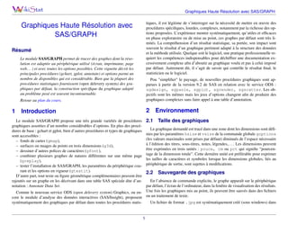 Graphiques Haute Résolution avec SAS/GRAPH
tiques, il est légitime de s’interroger sur la nécessité de mettre en œuvre des
procédures spéciﬁques, lourdes, complexes, notamment par la richesse des options proposées. L’expérience montre systématiquement, qu’utiles et efﬁcaces
en phase exploratoire ou de mise au point, ces graphes par défaut sont très limités. La compréhension d’un résultat statistique, sa portée, son impact sont
souvent le résultat d’un graphique pertinent adapté à la structure des données
et la méthode utilisée. Quelque soit le logiciel, une pratique professionnelle requiert les compétences indispensables pour déchiffrer une documentation excessivement complexe aﬁn d’aboutir au graphique voulu et pas à celui imposé
par défaut. Autrement dit, il s’agit de savoir qui contrôle le résultat ﬁnal, le
statisticien ou le logiciel.

Graphiques Haute Résolution avec
SAS/GRAPH
Résumé
Le module SAS/GRAPH permet de tracer des graphes dont la résolution est adaptée au périphérique utilisé (écran, imprimante, page
web. . . ) et avec toutes les options possibles. Cette vignette décrit les
principales procédures (gchart, gplot, annotate) et options parmi un
nombre de disponibles qui est considérable. Bien que la plupart des
procédures statistiques fournissent (open delevery system) des graphiques par défaut, la construction spéciﬁque du graphique adapté
au problème posé est souvent incontournable.
Retour au plan du cours.

1

Pou "simpliﬁer" le paysage, de nouvelles procédures graphiques sont apparues à partir de la version 9.2 de SAS en relation avec le service ODS :
sgdesign, sgpanle, sgplot, sgrender, sgscatter. Les objectifs sont les mêmes mais les jeux d’options changent aﬁn de produire des
graphiques complexes sans faire appel à une table d’annotation.

Introduction

2
2.1

Le module SAS/GRAPH propose une très grande variétés de procédures
graphiques assorties d’un nombre considérables d’options. En plus des procédures de base : gchart et gplot, bien d’autres procédures et types de graphiques
sont accessibles :
– fonds de cartes (gmap),
– surfaces ou nuages de points en trois dimensions (g3d),
– dessiner d’autres polices de caractères (gfont),
– combiner plusieurs graphes de natures différentes sur une même page
(greplay),
– tester l’installation de SAS/GRAPH, les paramètres du périphérique courant et les options en vigueur (gtestit).
D’autre part, tout texte ou ﬁgure géométrique complémentaires peuvent être
rajoutés sur un graphe en les décrivant dans une table SAS spéciale dite d’annotation : Annotate Data Set.

Environnement
Taille des graphiques

Le graphique demandé est tracé dans une zone dont les dimensions sont déﬁnies par les paramètres hsize et vsize de la commande globale goptions
(les valeurs maximales sont prises par défaut) diminués de l’espace nécessaire
à l’édition des titres, sous-titres, notes, légendes,. . . . Les dimensions peuvent
être exprimées en trois unités : pouce, cm ou pct qui signiﬁe “pourcentage de la dimension totale”. Cette dernière unité est préférable pour exprimer
les tailles de caractères et symboles lorsque les dimensions globales, liés au
périphérique de sortie, sont sujettes à modiﬁcations.

2.2

Sauvegarde des graphiques

En l’absence de commande explicite, le graphe apparaît sur le périphérique
par défaut, l’écran de l’ordinateur, dans la fenêtre de visualisation des résultats.
Comme le nouveau service ODS (open delevery system) Graphics, ou en- Une fois les graphiques mis au point, ils peuvent être sauvés dans des ﬁchiers
core le module d’analyse des données interactives (SAS/Insight), proposent ou un traitement de texte.
Un ﬁchier de format .jpg est systématiquement créé (sous windows) dans
systématiquement des graphiques par défaut dans toutes les procédures statis-

1

 