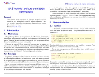 SAS macros : écriture de macros commandes
Le macro-langage, au même titre, augmente les possibilités du langage de
base. Il permet de passer des paramètres entre les étapes DATA et PROC et de
systématiser l’enchaînement d’une séquence donnée d’instructions.

SAS macros : écriture de macros
commandes

Les macro-variables et macro-commandes sont connues, sauf déclaration
explicite contraire (%global, %local), dans l’environnement dans lequel
elles sont déclarées : globalement pour toute une session SAS ou localement à
l’intérieur d’une macro.

Résumé
Cette vignette décrit brièvement les principes et objets du macro
langage de SAS permettant d’écrire des macros commandes : macros variables, macros fonctions, passages de paramètres et syntaxe
d’une macro commande.
Retour au plan du cours.

1
1.1

2

Macro-variables

2.1

syntaxe

La déclaration d’une macro-variable consiste à associer par la commande
%let une chaîne de caractères (jusqu’à 65534) à un identiﬁcateur (de 1 à 32
caractères) :

Introduction
Motivations

%let nomvar1=taille;
%let nomvar2=poids;
%let varlist=csp sexe age taille poids revenu;
/* affichage du contenu : */
%put &varlist;

Dès qu’il s’agit d’écrire des programmes SAS sufﬁsamment généraux aﬁn,
par exemple, de les appliquer à différents jeux de données, il est nécessaire, par
souci d’efﬁcacité, de faire appel aux ressources de SAS permettant de déﬁnir
des macro-variables et des macro-commandes.

L’écriture de macros SAS est une activité courante dans les grandes enCertaines déclarations de macros variables sont implicites : compteur d’une
treprises et les sociétés de service spécialisées dans ce logiciel. L’objectif est
boucle %do, paramètres d’une macro-commande,. . . .
de concevoir puis carrosser un ensemble de traitement spéciﬁques aﬁn de les
Dans la suite du programme, les références à une macro-variable sont prérendre accessibles à des utilisateurs non spécialistes de SAS mais gros consomcédées du caractère & :
mateurs comme dans l’industrie pharmaceutique ou le marketing.

1.2

title "Étude des variables &varlist";
proc plot;
plot &nomvar1*&nomvar2;
run;

Principes

Le principe général consiste à associer une chaîne de caractères, une suite
de commandes ou, un texte à un identiﬁcateur. Par la suite, toute occurrence
de cet identiﬁcateur ou macro variable est remplacée par le texte désigné au
cours d’un traitement préalable à l’exécution proprement dite des commandes. Le caractère & est traduit au niveau du pré-traitement : remplacer la macroLe pré-processeur implicitement invoqué reconnaît différents objets : va- variable qui suit par la chaîne de caractères avant de passer à l’exécution.
riables, commentaires, commandes, fonctions, arguments, qui lui sont propres
Attention aux chaînes de caractères. Si la chaîne est entre "... ", une macro
(précédés des caractères & ou %) ; ils lui confèrent les possibilités d’un langage variable contenue dans la chaîne est interprétée, remplacée par sa "valeur". Ce
de programmation rudimentaire mais structuré.
n’est pas le cas si la chaîne est entre ’...’.

1

 
