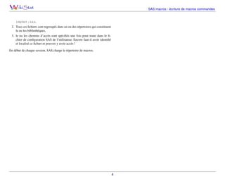 SAS macros : écriture de macros commandes

impdat.sas,
2. Tous ces ﬁchiers sont regroupés dans un ou des répertoires qui constituent
la ou les bibliothèques,
3. le ou les chemins d’accès sont spéciﬁés une fois pour toute dans le ﬁchier de conﬁguration SAS de l’utilisateur. Encore faut-il avoir identiﬁé
et localisé ce ﬁchier et pouvoir y avoir accès !
En début de chaque session, SAS charge le répertoire de macros.

4

 