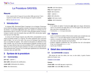 La Procédure SAS/SQL
describe décl-description ;

La Procédure SAS/SQL

drop décl-suppression ;
insert décl-insertion ;

Résumé

reset <options> ;
select décl-sélection ;

Cette vignette décrit l’usage de la procédure SQL qui permet l’interrogation de tables SAS à l’aide du langage de requête standard.
Retour au plan du cours.

1

validate décl-évaluation ;

Introduction

2

update décl-mise à jour ;

Syntaxe de la procédure

Remarques :
– il est inutile de répéter l’instruction proc sql avant chaque déclaration,
Le langage SQL (Structured Query Language) est un langage d’interrogasauf si l’on exécute une étape data ou si l’on fait appel à une autre procétion de bases de données standardisé commun à la plupart des logiciels de base
dure entre deux commandes de sql.
de données. La procédure sql étudiée dans cette vignette en constitue une im– l’instruction run n’est pas nécessaire.
plémentation dans la version 9.3 de SAS. Cette procédure permet d’extraire,
corriger et mettre à jour des données dans une table SAS, souvent plus rapide2.2 Options
ment que par une étape data.
– inobs=n restreint le nombre d’observations traitées (par exemple dans une
Le terme de table désigne toujours une table SAS, correspondant à un stoclause where) sur une table fournie en entrée de la procédure.
ckage de données propre à ce logiciel. On utilise également deux nouveaux
– outobs=n restreint le nombre d’observations traitées (par exemple insétypes d’objets : les vues et les index. Une vue est le stockage d’une interrogarées) dans une table retournée par la procédure.
tion ou ensemble de requêtes : elle contient la description ou déﬁnition d’une
– feedback rappelle la déﬁnition des vues parentes lors de la description
table virtuelle. Une vue est donc une interrogation à laquelle on donne un nom,
d’une vue (commande describe).
pour son usage ultérieur dans une autre procédure SAS. Le principal intérêt de
– noprint pas d’édition
déﬁnir une vue est le gain d’espace mémoire. Un index est un système de pointeurs permettant dans certains cas d’accéder plus rapidement aux informations
3 Détail des commandes
contenues dans une table SAS.

2.1

3.1

La commande create

Elle permet de créer des tables, des vues, ou des index, à partir d’autres
tables ou d’autres vues.

Commandes

proc sql <options> ;

Création d’une table

alter table déclaration de modiﬁcation ;

Syntaxe

create table déclaration de création ;

create table nom-table as query-expression ;

delete décl-destruction ;

create table nom-table like nom-table ;

1

 