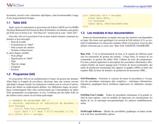 Introduction au logiciel SAS

fessionnel, associé à des contraintes spéciﬁques, rend incontournable l’usage
d’une programmation basique.

1.1

proc tabulate data = europe;
class date dest;
var boarded;
table date, dest*boarded*sum;
run;

Table SAS

Après saisie ou importation en provenance de ﬁchiers ASCII ou d’un SGBD
(Système Relationnel de Gestion de Base de Données), les données sont gérées
par SAS sous la forme d’un “SAS Data Set” nommé par la suite “Table SAS”.

1.3

Une table SAS est l’association d’un ou deux ﬁchiers binaires contenant les
données et leur descriptif :
– Nom de la table
– Commentaire ou “label”
– Date et heure de création
– Nombre d’observations
et, pour chaque variable :
– Nom abrégé
– Signiﬁcation ou “label”
– Type
– Type de codage
– Longueur
– Position

1.2

Les modules et leur documentation

Toutes les documentations en anglais ainsi que des tutoriels sont disponibles
en ligne. Des items sont spéciﬁques à la version de SAS utilisée (9.3), au système d’exploitation et à chacun des modules offerts à la location. Ceux les plus
utilisés concernés par ce cours sont : Base SAS, SAS/STAT, SAS/GRAPH.

Base SAS C’est la documentation de base et le manuel de référence pour
tous les traitements de gestion des donnés : l’étape Data, la syntaxe de ses
commandes, la gestion des tables SAS, l’éditeur de texte des programmes.
Cet item contient également la description des procédures élémentaires (Procedures Guide), du macro langage pour l’écriture de macro-commandes, des
outils de production automatique des rapports et graphes (ODS) en html, des
requêtes SQL de bases de données, de production de documents XML...

Programme SAS
SAS Procedures Fonctions et syntaxes de toutes les procédures à l’exception des procédures statistiques plus complexes : statistiques élémentaires,
fréquences, graphiques basse résolution, impression, tri, tabulation, transposition,. . .

Un programme SAS est un enchaînements d’étapes de gestion des données
(Data Step) et d’appels de procédures, décrivant, dans une syntaxe souvent
spéciﬁque à chaque module, les traitements à réaliser sous le couvert d’options
prises par défaut ou explicitement déﬁnies. Les différentes étapes ou procédures communiquent entre elles exclusivement par l’intermédiaire de tables
SAS, permanentes ou temporaires, et avec l’extérieur par des tables SAS ou
des ﬁchiers textes usuels en un format quelconque.

SAS/Stat User’s Guide. Toutes les procédures statistiques et la grande variété de leurs options : tous les modèles de régression, les classiﬁcations, les
/* exemple de programme SAS */
durées de vie, la statistique non-paramétrique, les analyses multidimension/* Lecture, impression et tabulation de données. */ nelles.
data Europe;
infile "edc.fun.overseas";
SAS/Graph Software Détails des possibilités graphiques en haute résoluinput date $ 1-7 dest $ 8-10 boarded 11-13;
tion et de leurs innombrables options.
proc print data = europe;

2

 