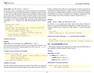 La Procédure SAS/SQL

create table nom-table (def-col <, def-col>) ;
La première syntaxe est utilisée pour stocker les résultats d’une interrogation.
C’est une façon de créer des tables temporaires. La deuxième syntaxe est utilisée pour créer une table ayant les mêmes noms de variables et mêmes attributs
qu’une autre table. La troisième syntaxe est utilisée quand on veut créer une
table dont les colonnes ne sont pas présentes dans des tables déjà existantes.
Les syntaxes 2 et 3 créent des tables vides, qu’il faut ensuite remplir avec la
commande insert. Création d’une table SAS permanente dans la librairie
sql

l’index. L’utilisation de l’index lors d’interrogations ou autres instructions de
la procédure est déterminée par le système. L’index est automatiquement mis
à jour quand on modiﬁe la table à laquelle il est associé. Il permet d’améliorer
la performance de certaines commandes, par exemple la comparaison d’une
colonne indexée à une valeur constante à l’aide de l’expression where.
Syntaxe
create <unique > index nom-index on nom-table ;
Le mot-clé unique garantit que chaque valeur de la colonne indexée est
unique. Ceci peut être utile quand on manipule des variables telles que le numéro de sécurité sociale. Création de l’index simple gse associé au groupe
sanguin

libname sql ’sql’;
proc sql;
create table sql.statlab like sasuser.statlab2;
create table sql.statlab2 as
select sexenf, gsenf, tenf_n,
penf_n, tenf_10, penf_10
from sasuser.statlab2
where (consm_n=’nonfum’);

proc sql;
create index gse on sql.statlab2 (gsenf);
Création de l’index composite consm associé à deux variables

Création d’une vue

proc sql;
create index consm on sql.statlab2 (consm_n,consm_10);

Syntaxe
create view nom-vue as query-exp <order byitem <, item>> ;
3.2 La commande alter
Une vue étant une interrogation stockée et ne contenant pas de données, on ne
Elle permet d’ajouter ou de supprimer des colonnes dans une table SAS, ou
peut utiliser les instructions suivantes quand on se réfère à une vue : insert,
d’en modiﬁer les attributs (longueur, label, format).
delete, alter, update.
Syntaxe

Création d’une vue à partir d’une table

alter table nom-table
create view labv2 as
select sexenf, gsenf, tenf_n, penf_n, tenf_10, penf_10def-col <, def-col >>
< add
from sql.statlab2
< modify def-col <, def-col >>
where (sexenf=’fille’);
< drop nom-col <, nom-col >> ;
proc print data=labv2; run;
Modiﬁcation d’une table existante

Création d’un index
Un index stocke à la fois les valeurs des colonnes d’une table, et un système de
directions qui permet d’accéder aux lignes de cette table à partir des valeurs de

alter table sql.statlab2
add gender char(6);

2

 