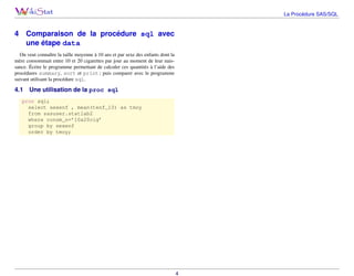La Procédure SAS/SQL

4

Comparaison de la procédure sql avec
une étape data

On veut connaître la taille moyenne à 10 ans et par sexe des enfants dont la
mère consommait entre 10 et 20 cigarettes par jour au moment de leur naissance. Écrire le programme permettant de calculer ces quantités à l’aide des
procédures summary, sort et print ; puis comparer avec le programme
suivant utilisant la procédure sql.

4.1

Une utilisation de la proc sql

proc sql;
select sexenf , mean(tenf_10) as tmoy
from sasuser.statlab2
where consm_n=’10a20cig’
group by sexenf
order by tmoy;

4

 