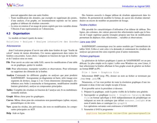 Introduction au logiciel SAS

Des boutons associés à chaque tableau de résultats apparaissent dans les
fenêtres. Ils permettent de modiﬁer le format, de sauver des résultats intermédiaires ou encore de modiﬁer un paramètre de lissage.

pouvant apparaître dans une autre fenêtre.
– Toute modiﬁcation des données, par exemple en supprimant des points,
d’une analyse, d’un graphe, est instantanément reportée sur les autres
graphes et tableaux de résultats concernés.
– La mise en rotation d’un nuage de points repérés par trois variables donne
l’illusion d’une représentation en 3 dimensions.

4.3

Fenêtre d’édition
Elle possède les caractéristiques d’utilisation d’un éditeur de tableau. Des
lignes, des colonnes, des valeurs peuvent être sélectionnées tandis que le bouton de l’angle supérieur gauche (triangle) propose une liste de modiﬁcations
permettant de déplacer, trier, sélectionner. . . variables et observations.

Organisation

Le module est lancé à partir du menu :

Solutions > Analyse > Analyse interactive des données Liens avec SAS
Arborescence

SAS/INSIGHT communique avec les autres modules par l’intermédiaire de
tables SAS. Celles-ci sont crées à la demande et contiennent les résultats des
dont l’exécution propose d’ouvrir une table dans fenêtre de type “feuille de
analyses qui peuvent être ainsi exportés pour d’autres traitements.
calcul” munie de menus déroulants. Ces menus apparaissent dans toutes les
fenêtres con,cernées. Leurs choix s’adaptent en fonction du type de la fenêtre Fichiers graphiques
et de l’analyse mise en route.
La génération de ﬁchiers graphiques à partir de SAS/INSIGHT est un peu
File Pour ouvrir ou créer une table SAS, sauver les modiﬁcations d’une table délicate. Le plus simple est le copier / coller sous Windows ou, sous Linux, il
ou un graphique, quitter le module.
faut sélectionner la fenêtre afﬁchant le bon graphe avant de générer un ﬁchier
Edit Pour sélectionner, manipuler variables et observations. Pour reformater au format BMP ou PS :
ou supprimer des éléments de la fenêtre.
File > Save > Graphics file
Analyse Commande les différents graphes ou analyses que peut produire
Sélectionner BMP (resp. PS), donner un nom au ﬁchier se terminant par
SAS/INSIGHT : histogramme ou diagramme en barre, série (nuage avec .bmp (resp. .ps), OK.
segments de droites), nuage à 2 ou 3 trois dimensions (dynamique), disNéanmoins, si l’on veut proﬁter de toute la résolution graphique d’une imtribution avec boîte à moustache et histogramme, modélisation (modèle
primante et donc éviter une simple recopie d’écran.
linéaire généralisé), analyse en composantes principales.
Il est possible suivre la procédure ci-dessous.
Tables Complète des résultats en fonction de l’analyse uni, bi ou multidimen1. Préparer le graphique, seule la partie visible de la fenêtre sera générée.
sionnelle réalisée.
2. Sauvegarder ce graphique (save > Graphics Catalog du menu
Graph Même chose pour les graphiques.
file en format spéciﬁque à SAS indépendamment du périphérique en
Curves Même chose pour des estimations non-paramétriques (spline, noyau),
indiquant un nom de catalogue (par défaut sasuser.insight et un
paramétriques ou des tests.
nom d’entrée dans ce catalogue (i.e. graph1).
Les opérations suivantes sont extérieures à SAS/INSIGHT.
Vars ajoute les résidus, des prévisions, des tests en modélisation, les compo3. Soumettre à SAS le programme :
santes principales en ACP.
Help Aide en ligne.

goptions hsize=10cm vsize=10cm gaccess=gsasfile

6

 