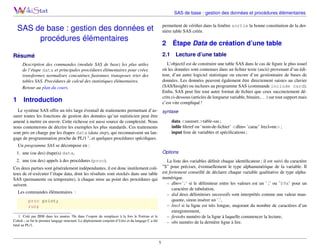 SAS de base : gestion des données et procédures élémentaires
permettent de vériﬁer dans la fenêtre sortie la bonne constitution de la dernière table SAS créée.

SAS de base : gestion des données et
procédures élémentaires

2
2.1

Résumé

Lecture d’une table

L’objectif est de construire une table SAS dans le cas de ﬁgure le plus usuel
où les données sont contenues dans un ﬁchier texte (ascii) provenant d’un éditeur, d’un autre logiciel statistique ou encore d’un gestionnaire de bases de
données. Les données peuvent également être directement saisies au clavier
(SAS/Insight) ou incluses au programme SAS (commande include card).
Enﬁn, SAS peut lire tout autre format de ﬁchier que ceux succinctement décrits ci-dessous (articles de longueur variable, binaire,. . . ) sur tout support mais
c’est vite compliqué !

Description des commandes (module SAS de base) les plus utiles
de l’étape data et principales procédures élémentaires pour créer,
transformer, normaliser, concaténer, fusionner, transposer, trier des
tables SAS. Procédures de calcul des statistiques élémentaires.
Retour au plan du cours.

1

Étape Data de création d’une table

Introduction

Le système SAS offre un très large éventail de traitements permettant d’as- syntaxe
surer toutes les fonctions de gestion des données qu’un statisticien peut être
data <sasuser.>table-sas ;
amené à mettre en œuvre. Cette richesse est aussi source de complexité. Nous
inﬁle ﬁleref ou ’nom-de-ﬁchier’ <dlm= ’carac’ lrecl=nn> ;
nous contenterons de décrire les exemples les plus standards. Ces traitements
input liste de variables et spéciﬁcations ;
sont pris en charge par les étapes data (data step), qui reconnaissent un lan1
gage de programmation proche de PL/1 , et quelques procédures spéciﬁques.
Un programme SAS se décompose en :
1. une (ou des) étape(s) data,

Options

2. une (ou des) appels à des procédures (proc).

La liste des variables déﬁnit chaque identiﬁcateur ; il est suivi du caractère
”$” pour préciser, éventuellement le type alphanumérique de la variable. Il
est fortement conseillé de déclarer chaque variable qualitative de type alphanumérique.
– dlm=’ ;’ si le délimiteur entre les valeurs est un ’ ;’ ou ’09x’ pour un
caractère de tabulation,
– dsd deux délimiteurs successifs sont interprétés comme une valeur manquante, sinon insérer un ’.’,
– lrecl si la ligne est très longue, majorant du nombre de caractères d’un
enregistrement,
– ﬁrstobs numéro de la ligne à laquelle commencer la lecture,
– obs numéro de la dernière ligne à lire.

Ces deux parties sont généralement indépendantes, il est donc inutilement coûteux de ré-exécuter l’étape data, dont les résultats sont stockés dans une table
SAS (permanente ou temporaire), à chaque mise au point des procédures qui
suivent.
Les commandes élémentaires :
proc print;
run;
1. Créé par IBM dans les années 70s dans l’espoir de remplacer à la fois le Fortran et le
CoboL ; ce fut le premier langage structuré. Le déploiement conjoint d’Unix et du langage C a été
fatal au PL/1.

1

 