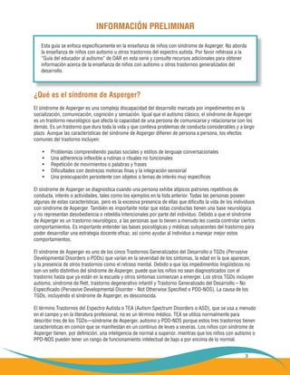 3
INFORMACIÓN PRELIMINAR
¿Qué es el síndrome de Asperger?
El síndrome de Asperger es una compleja discapacidad del desarrollo marcada por impedimentos en la
socialización, comunicación, cognición y sensación. Igual que el autismo clásico, el síndrome de Asperger
es un trastorno neurológico que afecta la capacidad de una persona de comunicarse y relacionarse con los
demás. Es un trastorno que dura toda la vida y que conlleva problemas de conducta considerables y a largo
plazo. Aunque las características del síndrome de Asperger difieren de persona a persona, los efectos
comunes del trastorno incluyen:
Problemas comprendiendo pautas sociales y estilos de lenguaje conversacionales•	
Una adherencia inflexible a rutinas o rituales no funcionales•	
Repetición de movimientos o palabras y frases•	
Dificultades con destrezas motoras finas y la integración sensorial•	
Una preocupación persistente con objetos o temas de interés muy específicos•	
El síndrome de Asperger se diagnostica cuando una persona exhibe atípicos patrones repetitivos de
conducta, interés o actividades, tales como los ejemplos en la lista anterior. Todas las personas poseen
algunas de estas características, pero es la excesiva presencia de ellas que dificulta la vida de los individuos
con síndrome de Asperger. También es importante notar que estas conductas tienen una base neurológica
y no representan desobediencia o rebeldía intencionales por parte del individuo. Debido a que el síndrome
de Asperger es un trastorno neurológico, a las personas que lo tienen a menudo les cuesta controlar ciertos
comportamientos. Es importante entender las bases psicológicas y médicas subyacentes del trastorno para
poder desarrollar una estrategia docente eficaz, así como ayudar al individuo a manejar mejor estos
comportamientos.
El síndrome de Asperger es uno de los cinco Trastornos Generalizados del Desarrollo o TGDs (Pervasive
Developmental Disorders o PDDs) que varían en la severidad de los síntomas, la edad en la que aparecen,
y la presencia de otros trastornos como el retraso mental. Debido a que los impedimentos lingüísticos no
son un sello distintivo del síndrome de Asperger, puede que los niños no sean diagnosticados con el
trastorno hasta que ya están en la escuela y otros síntomas comienzan a emerger. Los otros TGDs incluyen
autismo, síndrome de Rett, trastorno degenerativo infantil y Trastorno Generalizado del Desarrollo – No
Especificado (Pervasive Developmental Disorder - Not Otherwise Specified o PDD-NOS). La causa de los
TGDs, incluyendo el síndrome de Asperger, es desconocida.
El término Trastornos del Espectro Autista o TEA (Autism Spectrum Disorders o ASD), que se usa a menudo
en el campo y en la literatura profesional, no es un término médico. TEA se utiliza normalmente para
describir tres de los TGDs—síndrome de Asperger, autismo y PDD-NOS porque estos tres trastornos tienen
características en común que se manifiestan en un continuo de leves a severas. Los niños con síndrome de
Asperger tienen, por definición, una inteligencia de normal a superior, mientras que los niños con autismo o
PPD-NOS pueden tener un rango de funcionamiento intelectual de bajo a por encima de lo normal.
Esta guía se enfoca específicamente en la enseñanza de niños con síndrome de Asperger. No aborda
la enseñanza de niños con autismo u otros trastornos del espectro autista. Por favor refiérase a la
“Guía del educador al autismo” de OAR en esta serie y consulte recursos adicionales para obtener
información acerca de la enseñanza de niños con autismo u otros trastornos generalizados del
desarrollo.
 