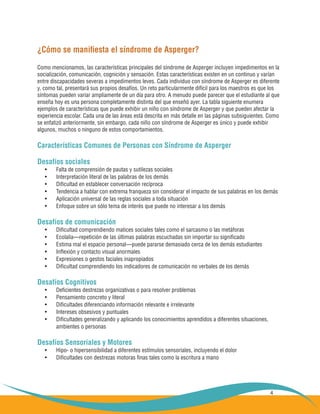 4
¿Cómo se manifiesta el síndrome de Asperger?
Como mencionamos, las características principales del síndrome de Asperger incluyen impedimentos en la
socialización, comunicación, cognición y sensación. Estas características existen en un continuo y varían
entre discapacidades severas a impedimentos leves. Cada individuo con síndrome de Asperger es diferente
y, como tal, presentará sus propios desafíos. Un reto particularmente difícil para los maestros es que los
síntomas pueden variar ampliamente de un día para otro. A menudo puede parecer que el estudiante al que
enseña hoy es una persona completamente distinta del que enseñó ayer. La tabla siguiente enumera
ejemplos de características que puede exhibir un niño con síndrome de Asperger y que pueden afectar la
experiencia escolar. Cada una de las áreas está descrita en más detalle en las páginas subsiguientes. Como
se enfatizó anteriormente, sin embargo, cada niño con síndrome de Asperger es único y puede exhibir
algunos, muchos o ninguno de estos comportamientos.
Características Comunes de Personas con Síndrome de Asperger
Desafíos sociales
Falta de comprensión de pautas y sutilezas sociales•	
Interpretación literal de las palabras de los demás•	
Dificultad en establecer conversación recíproca•	
Tendencia a hablar con extrema franqueza sin considerar el impacto de sus palabras en los demás•	
Aplicación universal de las reglas sociales a toda situación•	
Enfoque sobre un sólo tema de interés que puede no interesar a los demás•	
Desafíos de comunicación
Dificultad comprendiendo matices sociales tales como el sarcasmo o las metáforas•	
Ecolalia—repetición de las últimas palabras escuchadas sin importar su significado•	
Estima mal el espacio personal—puede pararse demasiado cerca de los demás estudiantes•	
Inflexión y contacto visual anormales•	
Expresiones o gestos faciales inapropiados•	
Dificultad comprendiendo los indicadores de comunicación no verbales de los demás•	
Desafíos Cognitivos
Deficientes destrezas organizativas o para resolver problemas•	
Pensamiento concreto y literal•	
Dificultades diferenciando información relevante e irrelevante•	
Intereses obsesivos y puntuales•	
Dificultades generalizando y aplicando los conocimientos aprendidos a diferentes situaciones,•	
	 ambientes o personas
Desafíos Sensoriales y Motores
Hipo- o hipersensibilidad a diferentes estímulos sensoriales, incluyendo el dolor•	
Dificultades con destrezas motoras finas tales como la escritura a mano•	
 