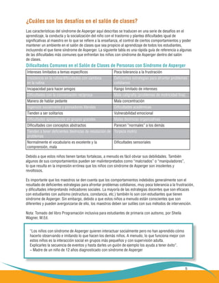 5
¿Cuáles son los desafíos en el salón de clases?
Las características del síndrome de Asperger aquí descritas se traducen en una serie de desafíos en el
aprendizaje, la conducta y la socialización del niño con el trastorno y plantea dificultades igual de
significativas al maestro en lo que se refiere a la enseñanza, el control de ciertos comportamientos y poder
mantener un ambiente en el salón de clases que sea propicio al aprendizaje de todos los estudiantes,
incluyendo el que tiene síndrome de Asperger. La siguiente tabla es una rápida guía de referencia a algunas
de las dificultades más comunes que enfrentan los niños con síndrome de Asperger dentro del salón
de clases.
Debido a que estos niños tienen tantas fortalezas, a menudo es fácil obviar sus debilidades. También
algunos de sus comportamientos pueden ser malinterpretados como “malcriados” o “manipuladores”,
lo que resulta en la impresión errónea que los niños con síndrome de Asperger son insolentes y
revoltosos.
Es importante que los maestros se den cuenta que los comportamientos indebidos generalmente son el
resultado de deficientes estrategias para afrontar problemas cotidianos, muy poca tolerancia a la frustración,
y dificultades interpretando indicadores sociales. La mayoría de las estrategias docentes que son eficaces
con estudiantes con autismo (estructura, constancia, etc.) también lo son con estudiantes que tienen
síndrome de Asperger. Sin embargo, debido a que estos niños a menudo están conscientes que son
diferentes y pueden avergonzarse de ello, los maestros deben ser sutiles con sus métodos de intervención.
Nota: Tomado del libro Programación inclusiva para estudiantes de primaria con autismo, por Sheila
Wagner, M.Ed.
Dificultades Comunes en el Salón de Clases de Personas con Síndrome de Asperger
“Los niños con síndrome de Asperger quieren interactuar socialmente pero no han aprendido cómo
hacerlo observando e imitando lo que hacen los demás niños. A menudo, lo que funciona mejor con
estos niños es la interacción social en grupos más pequeños y con supervisión adulta.
Explicarles la secuencia de eventos y hasta darles un guión de ejemplo los ayuda a tener éxito”.
− Madre de un niño de 12 años diagnosticado con síndrome de Asperger
Intereses limitados a temas específicos
Insistencia en la rutina/dificultades con cambios
en la rutina
Incapacidad para hacer amigos
Dificultades con la conversación recíproca
Manera de hablar pedante
Ingenuos socialmente y pensadores literales
Tienden a ser solitarios
Dificultades aprendiendo en grupos grandes
Dificultades con conceptos abstractos
Tienden a tener deficientes destrezas de resolución de
problemas
Normalmente el vocabulario es excelente y la
comprensión, mala	
Poca tolerancia a la frustración
Deficientes estrategias para afrontar problemas
cotidianos
Rango limitado de intereses
Mala caligrafía (problemas de motricidad fina)
Mala concentración
Dificultades académicas
Vulnerabilidad emocional
Malas destrezas organizativas
Parecen “normales” a los demás
Torpeza motriz
Dificultades sensoriales
 
