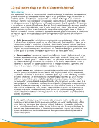 6
¿De qué manera afecta a un niño el síndrome de Asperger?
Socialización
Los impedimentos sociales, un sello distintivo del síndrome de Asperger, están entre los mayores desafíos
para los estudiantes que padecen este trastorno. A pesar de que quieren tener amigos, los déficits en las
destrezas sociales a menudo aíslan a los estudiantes con síndrome de Asperger de sus compañeros.
Construir y mantener relaciones sociales y amistades para el estudiante puede ser problemático debido a
su falta de entendimiento de los indicadores sociales, su interpretación literal de las palabras de los demás,
y sus problemas de comprensión de lenguaje. Esta falta de destrezas sociales puede y a menudo hace a los
estudiantes con síndrome de Asperger objeto de burlas, victimización y abuso o acoso escolar (bullying)
por parte de sus compañeros, especialmente en las escuelas intermedia y superior donde las diferencias
sociales se hacen más evidentes y cobran más importancia dentro del grupo de compañeros. A continuación
se describen algunas dificultades de socialización que experimentan los estudiantes con síndrome de
Asperger.
Estilo de conversación:•	 Los individuos con síndrome de Asperger típicamente exhiben un estilo
de interacción social unilateral marcado por una inflexión anormal y el uso de palabras y frases que no
corresponden con el de su interlocutor. Al conversar con una persona que tiene síndrome de Asperger,
a menudo da la impresión de estar escuchando un monólogo en vez de participar en una conversación
recíproca. La información compartida por el individuo con síndrome de Asperger es generalmente sobre
un tema que le es fascinante, sin importarle la participación o el interés de los demás.
Franqueza extrema:•	 Las personas con síndrome de Asperger tienden a decir exactamente lo que
les viene a la mente, lo que puede hacerles parecer maleducados e insensibles. Frases como, “Esos
pantalones te hacen ver gorda”, o “Tienes mal aliento”, son ejemplos de las formas en que el estudiante
con síndrome de Asperger puede hacer una observación de una manera extremadamente honesta e
indiscreta. Es importante que los demás entiendan que un niño con síndrome de Asperger no tiene
intención de ser mezquino o hiriente cuando dice cosas como estas.
Reglas sociales:•	 A los estudiantes con síndrome de Asperger les cuesta aprender de manera
aleatoria. A menudo aprenden destrezas sociales sin tener muy claro cuándo y cómo se deben usar.
En un intento por entender el mundo social, típicamente aplican leyes sociales inflexibles y universales
a todas las situaciones. Esta a menudo resulta ser una estrategia poco exitosa que genera muchos
problemas al estudiante con síndrome de Asperger. Los matices o sutilezas sociales, llamados “el
currículo oculto”, son aspectos de la socialización que los niños normalmente aprenden a través de la
experiencia diaria y no necesitan ser enseñados. La mayoría de los niños con síndrome de Asperger no
aprenden de esta manera aleatoria y no entienden el currículo oculto. Por lo tanto, se les debe enseñar
estas destrezas. Cada salón de clases, escuela y sociedad tiene un currículo oculto. Por lo tanto, le
incumbe al maestro, en colaboración con los padres del niño con síndrome de Asperger, identificar
los elementos principales de este currículo y desarrollar un plan para enseñarlo a aquellos que no lo
aprenden naturalmente.
Eructar repetidamente es un comportamiento aceptable para jóvenes varones cuando están entre
sus amigos. A la mayoría de ellos no es necesario enseñarles que eructar repetidamente en público
no es ni educado ni aceptable. Max, quien tiene síndrome de Asperger, observa a los estudiantes
reírse y eructar fuertemente en los pasillos, durante el almuerzo y antes de comenzar las clases. Sin
embargo, Max no entiende el cambio de ambiente social. Para su gran sorpresa, fue castigado por
eructar fuertemente varias veces durante una clase. Había percibido erróneamente que eructar es
socialmente aceptable.
 