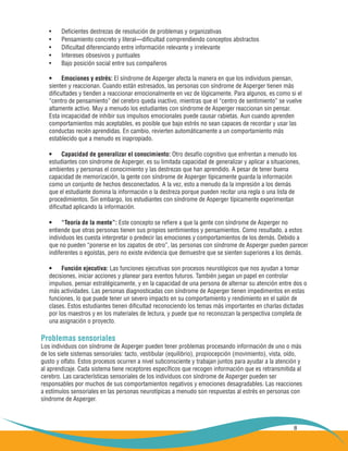 8
Deficientes destrezas de resolución de problemas y organizativas•	
Pensamiento concreto y literal—dificultad comprendiendo conceptos abstractos•	
Dificultad diferenciando entre información relevante y irrelevante•	
Intereses obsesivos y puntuales•	
Bajo posición social entre sus compañeros•	
Emociones y estrés:•	 El síndrome de Asperger afecta la manera en que los individuos piensan,
sienten y reaccionan. Cuando están estresados, las personas con síndrome de Asperger tienen más
dificultades y tienden a reaccionar emocionalmente en vez de lógicamente. Para algunos, es como si el
“centro de pensamiento” del cerebro queda inactivo, mientras que el “centro de sentimiento” se vuelve
altamente activo. Muy a menudo los estudiantes con síndrome de Asperger reaccionan sin pensar.
Esta incapacidad de inhibir sus impulsos emocionales puede causar rabietas. Aun cuando aprenden
comportamientos más aceptables, es posible que bajo estrés no sean capaces de recordar y usar las
conductas recién aprendidas. En cambio, revierten automáticamente a un comportamiento más
establecido que a menudo es inapropiado.
Capacidad de generalizar el conocimiento:•	 Otro desafío cognitivo que enfrentan a menudo los
estudiantes con síndrome de Asperger, es su limitada capacidad de generalizar y aplicar a situaciones,
ambientes y personas el conocimiento y las destrezas que han aprendido. A pesar de tener buena
capacidad de memorización, la gente con síndrome de Asperger típicamente guarda la información
como un conjunto de hechos desconectados. A la vez, esto a menudo da la impresión a los demás
que el estudiante domina la información o la destreza porque pueden recitar una regla o una lista de
procedimientos. Sin embargo, los estudiantes con síndrome de Asperger típicamente experimentan
dificultad aplicando la información.
“Teoría de la mente”:•	 Este concepto se refiere a que la gente con síndrome de Asperger no
entiende que otras personas tienen sus propios sentimientos y pensamientos. Como resultado, a estos
individuos les cuesta interpretar o predecir las emociones y comportamientos de los demás. Debido a
que no pueden “ponerse en los zapatos de otro”, las personas con síndrome de Asperger pueden parecer
indiferentes o egoístas, pero no existe evidencia que demuestre que se sienten superiores a los demás.
Función ejecutiva:•	 Las funciones ejecutivas son procesos neurológicos que nos ayudan a tomar
decisiones, iniciar acciones y planear para eventos futuros. También juegan un papel en controlar
impulsos, pensar estratégicamente, y en la capacidad de una persona de alternar su atención entre dos o
más actividades. Las personas diagnosticadas con síndrome de Asperger tienen impedimentos en estas
funciones, lo que puede tener un severo impacto en su comportamiento y rendimiento en el salón de
clases. Estos estudiantes tienen dificultad reconociendo los temas más importantes en charlas dictadas
por los maestros y en los materiales de lectura, y puede que no reconozcan la perspectiva completa de
una asignación o proyecto.
Problemas sensoriales
Los individuos con síndrome de Asperger pueden tener problemas procesando información de uno o más
de los siete sistemas sensoriales: tacto, vestibular (equilibrio), propiocepción (movimiento), vista, oído,
gusto y olfato. Estos procesos ocurren a nivel subconsciente y trabajan juntos para ayudar a la atención y
al aprendizaje. Cada sistema tiene receptores específicos que recogen información que es retransmitida al
cerebro. Las características sensoriales de los individuos con síndrome de Asperger pueden ser
responsables por muchos de sus comportamientos negativos y emociones desagradables. Las reacciones
a estímulos sensoriales en las personas neurotípicas a menudo son respuestas al estrés en personas con
síndrome de Asperger.
 