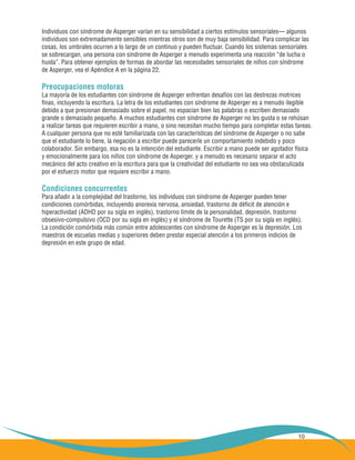 10
Individuos con síndrome de Asperger varían en su sensibilidad a ciertos estímulos sensoriales— algunos
individuos son extremadamente sensibles mientras otros son de muy baja sensibilidad. Para complicar las
cosas, los umbrales ocurren a lo largo de un continuo y pueden fluctuar. Cuando los sistemas sensoriales
se sobrecargan, una persona con síndrome de Asperger a menudo experimenta una reacción “de lucha o
huida”. Para obtener ejemplos de formas de abordar las necesidades sensoriales de niños con síndrome
de Asperger, vea el Apéndice A en la página 22.
Preocupaciones motoras
La mayoría de los estudiantes con síndrome de Asperger enfrentan desafíos con las destrezas motrices
finas, incluyendo la escritura. La letra de los estudiantes con síndrome de Asperger es a menudo ilegible
debido a que presionan demasiado sobre el papel, no espacian bien las palabras o escriben demasiado
grande o demasiado pequeño. A muchos estudiantes con síndrome de Asperger no les gusta o se rehúsan
a realizar tareas que requieren escribir a mano, o sino necesitan mucho tiempo para completar estas tareas.
A cualquier persona que no esté familiarizada con las características del síndrome de Asperger o no sabe
que el estudiante lo tiene, la negación a escribir puede parecerle un comportamiento indebido y poco
colaborador. Sin embargo, esa no es la intención del estudiante. Escribir a mano puede ser agotador física
y emocionalmente para los niños con síndrome de Asperger, y a menudo es necesario separar el acto
mecánico del acto creativo en la escritura para que la creatividad del estudiante no sea vea obstaculizada
por el esfuerzo motor que requiere escribir a mano.
Condiciones concurrentes
Para añadir a la complejidad del trastorno, los individuos con síndrome de Asperger pueden tener
condiciones comórbidas, incluyendo anorexia nervosa, ansiedad, trastorno de déficit de atención e
hiperactividad (ADHD por su sigla en inglés), trastorno límite de la personalidad, depresión, trastorno
obsesivo-compulsivo (OCD por su sigla en inglés) y el síndrome de Tourette (TS por su sigla en inglés).
La condición comórbida más común entre adolescentes con síndrome de Asperger es la depresión. Los
maestros de escuelas medias y superiores deben prestar especial atención a los primeros indicios de
depresión en este grupo de edad.
 