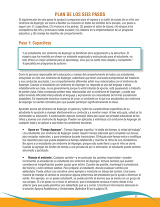 11
El siguiente plan de seis pasos le ayudará a prepararse para el ingreso a su salón de clases de un niño con
síndrome de Asperger, así como a facilitar su inclusión en todos los ámbitos de la escuela. Los pasos a
seguir son: (1) capacítese; (2) involucre a los padres; (3) prepare el salón de clases; (4) eduque a los
compañeros del niño y promueva metas sociales; (5) colabore en la implementación de un programa
educativo; y (6) maneje los desafíos de comportamiento.
Paso 1: Capacítese
Como la persona responsable de la educación y manejo del comportamiento de todos sus estudiantes,
incluyendo un niño con síndrome de Asperger, usted tiene que tener una buena comprensión del trastorno
y sus conductas asociadas. Los comportamientos diferentes están muy relacionados con el síndrome de
Asperger. Cuando un estudiante con síndrome de Asperger no responde al uso del lenguaje o actúa
indebidamente en clase, no es generalmente porque lo está tratando de ignorar, está payaseando o tratando
de perder clase. Estas conductas pueden estar relacionadas con su síndrome de Asperger, y puede que
estén teniendo dificultad interpretando el lenguaje y expresando sus necesidades de formas socialmente
aceptables. Es importante encontrar maneras de crear un ambiente en el que sus estudiantes con síndrome
de Asperger se sientan cómodos para que puedan participar significativamente en clase.
Aprender acerca del síndrome de Asperger en general y sobre las características específicas de su
estudiante lo ayudarán a manejar efectivamente su conducta y a enseñar mejor. Al leer esta guía, usted ya ha
comenzado su educación. A continuación algunos consejos útiles para guiar las jornadas educativas de los
niños y jóvenes con síndrome de Asperger. Pueden ser aplicadas a individuos con síndrome de Asperger de
cualquier edad y se aplican a casi todos los ambientes escolares.
Opere en “Tiempo Asperger”.•	 Tiempo Asperger significa “el doble del tiempo, la mitad del trabajo”.
Los estudiantes con síndrome de Asperger suelen requerir tiempo adicional para completar sus tareas,
para recopilar materiales, y para orientarse durante transiciones. Ofrézcale este tiempo extra o modifique
los requisitos para que pueda adaptarse al tiempo establecido y marchar al ritmo de sus compañeros.
No apure a un estudiante con síndrome de Asperger, porque esto suele llevar a que el niño se cierre.
Cuando se agregan los límites de tiempo a una jornada de por sí estresante, el estudiante puede sentirse
abrumado y paralizado.
Maneje el ambiente.•	 Cualquier cambio—y en particular los cambios imprevistos—pueden
incrementar la ansiedad de un estudiante con síndrome de Asperger. Incluso cambios que pueden
considerarse insignificantes pueden causar gran estrés. Cuando sea posible, mantenga la consistencia
del horario y evite cambios súbitos. Para preparar al estudiante, discuta cualquier cambio por
adelantado. Puede utilizar una narrativa como ejemplo o mostrarle un dibujo del cambio. Una buena
manera de manejar el cambio es incorporar alguna preferencia del estudiante que le ayude a disminuir el
estrés. Por ejemplo, en un paseo estudiantil, se puede permitir al alumno que se siente con un grupo de
sus amigos. O si el paseo va a incluir el almuerzo, que el estudiante conozca el menú desde el día
anterior para que pueda planificar por adelantado qué va a comer. Encontrará información adicional en
la sección Apoyos Académicos y Ambientales (Apéndice B) en la página 24.
“Los estudiantes con síndrome de Asperger se benefician de la organización y la estructura. El
maestro que ha invertido en ofrecer un ambiente organizado y estructurado para el estudiante, no
solo ofrece un mejor ambiente para el aprendizaje, sino que se siente más relajado y competente.”
-Especialista en programas de autismo
PLAN DE LOS SEIS PASOS
 