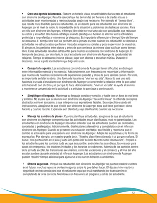 12
Cree una agenda balanceada.•	 Elabore un horario visual de actividades diarias para el estudiante
con síndrome de Asperger. Resulta esencial que las demandas del horario o de ciertas clases o
actividades sean monitoreadas y reestructuradas según sea necesario. Por ejemplo el “tiempo libre”,
que resulta muy divertido para los estudiantes, es un desafío para los estudiantes con síndrome de
Asperger por el nivel de ruido, lo impredecible de la situación y problemas de destrezas sociales. Para
un niño con síndrome de Asperger, el tiempo libre debe ser estructurado con actividades que reduzcan
su estrés y ansiedad. Una buena estrategia cuando planifique el horario es alternar entre actividades
preferidas y no preferidas y momentos de descanso. Es importante diferenciar el tiempo libre del tiempo
de descanso. El tiempo libre son los periodos de la jornada escolar cuando los estudiantes se dedican a
actividades no estructuradas que tienen marcadas exigencias sociales y poca supervisión de maestros.
El almuerzo, los periodos entre clases y antes de que comience la primera clase califican como tiempo
libre. Estas actividades resultan estresantes para muchos estudiantes con síndrome de Asperger. El
tiempo de descanso, por otro lado, le da al estudiante con síndrome de Asperger la oportunidad de
relajarse. Tiempo de descanso incluye dibujar, jugar con objetos o escuchar música. Durante el
descanso, no se le pide al estudiante que haga otra cosa.
Comparta la agenda.•	 Los estudiantes con síndrome de Asperger tienen dificultad en distinguir
entre información esencial y no esencial. Adicionalmente, con frecuencia no recuerdan la información
que muchos de nosotros recordamos de experiencias pasadas y otros de puro sentido común. Por esto,
es importante señalar lo obvio. Una forma de hacerlo es “vivir en voz alta”. Narrar lo que uno está
haciendo le ayuda al estudiante con síndrome de Asperger a comprender la relación entre lo que usted
está haciendo con el cómo y el por qué lo hace. Adicionalmente, “vivir en voz alta” le ayuda al alumno
a mantenerse concentrado en la actividad y a anticipar lo que sigue a continuación.
Simplifique el lenguaje.•	 Mantenga su lenguaje conciso y sencillo, y hable con un tono de voz lento
y enfático. No espere que su alumno con síndrome de Asperger “lea entre líneas” ni entienda conceptos
abstractos como el sarcasmo, o que interprete sus expresiones faciales. Sea específico cuando dé
instrucciones. Asegúrese de que el niño con síndrome de Asperger sepa qué tiene que hacer, cómo
hacerlo y cuándo hacerlo. Exprésese con claridad y vaya clarificando cuando sea necesario.
Maneje los cambios de planes.•	 Cuando planifique actividades, asegúrese de que el estudiante
con síndrome de Asperger comprenda que las actividades están planificadas, mas no garantizadas. Los
estudiantes con síndrome de Asperger necesitan entender que las actividades pueden ser cambiadas,
canceladas o postergadas. Adicionalmente, diseñe planes alternativos y compártalos con el niño con
síndrome de Asperger. Cuando se presente una situación inevitable, sea flexible y reconozca que el
cambio es estresante para una persona con síndrome de Asperger. Adapte las expectativas y la forma de
expresarlas. Por ejemplo, un maestro puede decir: “Nuestra clase tiene planeado ir al parque mañana. Si
llueve, nos quedaremos en el aula y cada uno podrá leer su libro favorito sobre dinosaurios”. Prepare a
los estudiantes para los cambios cada vez que sea posible: anúncieles las asambleas, los ensayos para
casos de emergencia, los oradores invitados y los horarios de exámenes. Además de los cambios dentro
de la jornada escolar, las transiciones recurrentes, como las vacaciones y el comienzo y el final del año
escolar pueden causarle ansiedad al niño con Asperger. Los estudiantes con síndrome de Asperger
pueden requerir tiempo adicional para ajustarse a los nuevos horarios o ambientes.
•	 Ofrezca seguridad. Porque los estudiantes con síndrome de Asperger no pueden predecir eventos
en el futuro, muchas veces se sienten inseguros sobre lo que deben hacer. Ofrézcales información y
seguridad con frecuencia para que el estudiante sepa que está marchando por buen camino o
completando la tarea correcta. Monitoree con frecuencia el progreso y estrés del estudiante.
 