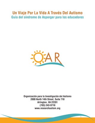 i
Un Viaje Por La Vida A Través Del Autismo
Guía del síndrome de Asperger para los educadores
Organización para la Investigación del Autismo
2000 North 14th Street, Suite 710
Arlington, VA 22201
(703) 243-9710
www.researchautism.org
 