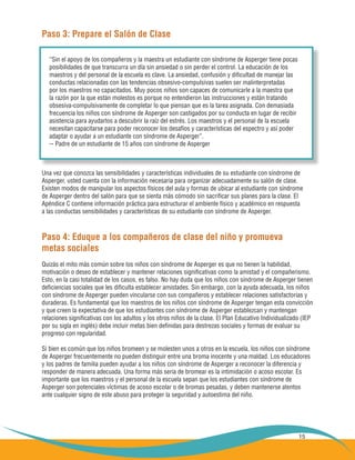 15
Paso 3: Prepare el Salón de Clase
Una vez que conozca las sensibilidades y características individuales de su estudiante con síndrome de
Asperger, usted cuenta con la información necesaria para organizar adecuadamente su salón de clase.
Existen modos de manipular los aspectos físicos del aula y formas de ubicar al estudiante con síndrome
de Asperger dentro del salón para que se sienta más cómodo sin sacrificar sus planes para la clase. El
Apéndice C contiene información práctica para estructurar el ambiente físico y académico en respuesta
a las conductas sensibilidades y características de su estudiante con síndrome de Asperger.
Paso 4: Eduque a los compañeros de clase del niño y promueva
metas sociales
Quizás el mito más común sobre los niños con síndrome de Asperger es que no tienen la habilidad,
motivación o deseo de establecer y mantener relaciones significativas como la amistad y el compañerismo.
Esto, en la casi totalidad de los casos, es falso. No hay duda que los niños con síndrome de Asperger tienen
deficiencias sociales que les dificulta establecer amistades. Sin embargo, con la ayuda adecuada, los niños
con síndrome de Asperger pueden vincularse con sus compañeros y establecer relaciones satisfactorias y
duraderas. Es fundamental que los maestros de los niños con síndrome de Asperger tengan esta convicción
y que creen la expectativa de que los estudiantes con síndrome de Asperger establezcan y mantengan
relaciones significativas con los adultos y los otros niños de la clase. El Plan Educativo Individualizado (IEP
por su sigla en inglés) debe incluir metas bien definidas para destrezas sociales y formas de evaluar su
progreso con regularidad.
Si bien es común que los niños bromeen y se molesten unos a otros en la escuela, los niños con síndrome
de Asperger frecuentemente no pueden distinguir entre una broma inocente y una maldad. Los educadores
y los padres de familia pueden ayudar a los niños con síndrome de Asperger a reconocer la diferencia y
responder de manera adecuada. Una forma más seria de bromear es la intimidación o acoso escolar. Es
importante que los maestros y el personal de la escuela sepan que los estudiantes con síndrome de
Asperger son potenciales víctimas de acoso escolar o de bromas pesadas, y deben mantenerse atentos
ante cualquier signo de este abuso para proteger la seguridad y autoestima del niño.
“Sin el apoyo de los compañeros y la maestra un estudiante con síndrome de Asperger tiene pocas
posibilidades de que transcurra un día sin ansiedad o sin perder el control. La educación de los
maestros y del personal de la escuela es clave. La ansiedad, confusión y dificultad de manejar las
conductas relacionadas con las tendencias obsesivo-compulsivas suelen ser malinterpretadas
por los maestros no capacitados. Muy pocos niños son capaces de comunicarle a la maestra que
la razón por la que están molestos es porque no entendieron las instrucciones y están tratando
obsesiva-compulsivamente de completar lo que piensan que es la tarea asignada. Con demasiada
frecuencia los niños con síndrome de Asperger son castigados por su conducta en lugar de recibir
asistencia para ayudarlos a descubrir la raíz del estrés. Los maestros y el personal de la escuela
necesitan capacitarse para poder reconocer los desafíos y características del espectro y así poder
adaptar o ayudar a un estudiante con síndrome de Asperger”.
-- Padre de un estudiante de 15 años con síndrome de Asperger
 