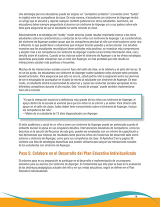 16
Una estrategia para los educadores puede ser asignar un “compañero protector” (conocido como “buddy”
en inglés) entre los compañeros de clase. De esta manera, el estudiante con síndrome de Asperger tendrá
un amigo que lo escuche y reporte cualquier conflicto potencial con otros estudiantes. Asimismo, los
educadores deben siempre preguntarle al alumno con síndrome de Asperger y/o a sus padres sobre este
tema para asegurarse de que el estudiante se sienta cómodo en clase.
Adicionalmente a la estrategia del “buddy” recién descrita, puede resultar importante instruir a los otros
estudiantes sobre las características y conductas de los niños con síndrome de Asperger. Las características
del síndrome de Asperger pueden causar que los compañeros perciban al niño con este trastorno como raro
o diferente, lo que puede llevar a situaciones que incluyen bromas pesadas y acoso escolar. Los estudios
muestran que los estudiantes neurotípicos tienen actitudes más positivas, se muestran más comprensivos
y aceptan más a los compañeros con síndrome de Asperger cuando se les brinda información clara, real y
sencilla sobre el trastorno. Cuando se los instruye sobre el síndrome de Asperger y se les ofrece estrategias
específicas para poder interactuar con un niño con Asperger, es más probable que esto resulte en
interacciones sociales más positivas y frecuentes.
Muchas de las interacciones sociales ocurren fuera del salón de clase, en la cafetería y el patio del recreo. Si
no se los ayuda, los estudiantes con síndrome de Asperger suelen quedarse solos durante estos periodos
desestructurados. Para asegurarse que esto no ocurra, usted podría rotar la asignación entre sus alumnos
de ser el encargado de acompañar en el patio de recreo al estudiante con síndrome de Asperger. De este
modo, el estudiante tendrá la oportunidad de observar y copiar las conductas sociales apropiadas de los
diferentes compañeros durante el año escolar. Este “círculo de amigos” puede también implementarse
fuera de la escuela.
El éxito académico y social de un niño o joven con síndrome de Asperger puede ser potenciado cuando el
ambiente escolar lo apoya en sus singulares desafíos. Intervenciones educativas de compañeros, como las
descritas en la sección de Recursos de esta guía, pueden ser empleadas con un mínimo de capacitación y
han demostrado que mejoran los resultados tanto para los niños con trastornos del desarrollo tales como
autismo y síndrome de Asperger, como para sus compañeros de clase. El Apéndice D en la pagina 39
contiene una lista de estrategias específicas que pueden utilizarse para apoyar las interacciones sociales
de los estudiantes con síndrome de Asperger.
Paso 5: Colabore en el Desarrollo del Plan Educativo Individualizado
El próximo paso en su preparación es participar en el desarrollo e implementación de un programa
educativo para su alumno con síndrome de Asperger. Es fundamental que este plan se base en la evaluación
de las destrezas pedagógicas actuales del niño y en sus metas educativas, según se definen en el Plan
Educativo Individualizado.
“Ya que la interacción social es la deficiencia más grande de los niños con síndrome de Asperger, el
apoyo dentro de la escuela es esencial para que los niños no se cierren y se aíslen. Para ofrecer este
apoyo en el salón de clases, todos deben tener conocimiento sobre el síndrome de Asperger, incluso
los compañeros del niño”.
-- Madre de un estudiante de 12 años diagnosticado con Asperger
 