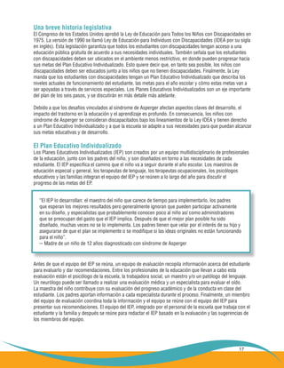 17
Una breve historia legislativa
El Congreso de los Estados Unidos aprobó la Ley de Educación para Todos los Niños con Discapacidades en
1975. La versión de 1990 se llamó Ley de Educación para Individuos con Discapacidades (IDEA por su sigla
en inglés). Esta legislación garantiza que todos los estudiantes con discapacidades tengan acceso a una
educación pública gratuita de acuerdo a sus necesidades individuales. También señala que los estudiantes
con discapacidades deben ser ubicados en el ambiente menos restrictivo, en donde pueden progresar hacia
sus metas del Plan Educativo Individualizado. Esto quiere decir que, en tanto sea posible, los niños con
discapacidades deben ser educados junto a los niños que no tienen discapacidades. Finalmente, la Ley
manda que los estudiantes con discapacidades tengan un Plan Educativo Individualizado que describa los
niveles actuales de funcionamiento del estudiante, las metas para el año escolar y cómo estas metas van a
ser apoyadas a través de servicios especiales. Los Planes Educativos Individualizados son un eje importante
del plan de los seis pasos, y se discutirán en más detalle más adelante.
Debido a que los desafíos vinculados al síndrome de Asperger afectan aspectos claves del desarrollo, el
impacto del trastorno en la educación y el aprendizaje es profundo. En consecuencia, los niños con
síndrome de Asperger se consideran discapacitados bajo los lineamientos de la Ley IDEA y tienen derecho
a un Plan Educativo Individualizado y a que la escuela se adapte a sus necesidades para que puedan alcanzar
sus metas educativas y de desarrollo.
El Plan Educativo Individualizado
Los Planes Educativos Individualizados (IEP) son creados por un equipo multidisciplinario de profesionales
de la educación, junto con los padres del niño, y son diseñados en torno a las necesidades de cada
estudiante. El IEP especifica el camino que el niño va a seguir durante el año escolar. Los maestros de
educación especial y general, los terapeutas de lenguaje, los terapeutas ocupacionales, los psicólogos
educativos y las familias integran el equipo del IEP y se reúnen a lo largo del año para discutir el
progreso de las metas del EP.
“El IEP lo desarrollan: el maestro del niño que carece de tiempo para implementarlo, los padres
que esperan los mejores resultados pero generalmente ignoran que pueden participar activamente
en su diseño, y especialistas que probablemente conocen poco al niño así como administradores
que se preocupan del gasto que el IEP implica. Después de que el mejor plan posible ha sido
diseñado, muchas veces no se lo implementa. Los padres tienen que velar por el interés de su hijo y
asegurarse de que el plan se implemente o se modifique si las ideas originales no están funcionando
para el niño”.
-- Madre de un niño de 12 años diagnosticado con síndrome de Asperger
Antes de que el equipo del IEP se reúna, un equipo de evaluación recopila información acerca del estudiante
para evaluarlo y dar recomendaciones. Entre los profesionales de la educación que llevan a cabo esta
evaluación están el psicólogo de la escuela, la trabajadora social, un maestro y/o un patólogo del lenguaje.
Un neurólogo puede ser llamado a realizar una evaluación médica y un especialista para evaluar el oído.
La maestra del niño contribuye con su evaluación del progreso académico y de la conducta en clase del
estudiante. Los padres aportan información a cada especialista durante el proceso. Finalmente, un miembro
del equipo de evaluación coordina toda la información y el equipo se reúne con el equipo del IEP para
presentar sus recomendaciones. El equipo del IEP, integrado por el personal de la escuela que trabaja con el
estudiante y la familia y después se reúne para redactar el IEP basado en la evaluación y las sugerencias de
los miembros del equipo.
 