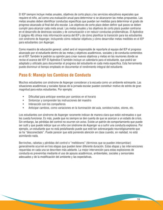 18
El IEP siempre incluye metas anuales, objetivos de corto plazo y los servicios educativos especiales que
requiere el niño, así como una evaluación anual para determinar si se alcanzaron las metas propuestas. Las
metas anuales deben identificar conductas específicas que puedan ser medidas para determinar el grado de
progreso alcanzado al final del año escolar. Los objetivos de corto plazo deben definir qué pasos se deben
cumplir para alcanzar cada meta anual. Las metas anuales y los objetivos de corto plazo pueden centrarse
en el desarrollo de destrezas sociales y de comunicación o en reducir conductas problemáticas. El Apéndice
E (página 46) ofrece más información acerca del IEP y de cómo planificar la transición para los estudiantes
con síndrome de Asperger, incluyendo cómo redactar objetivos y cómo desarrollar metas medibles en el IEP
para estudiantes con Asperger.
Como maestro de educación general, usted será el responsable de reportarle al equipo del IEP el progreso
alcanzado por el estudiante dentro de las metas y objetivos académicos, sociales y de conducta contenidos
en el IEP. También le pedirán su opinión para crear nuevos objetivos y metas en las reuniones donde se
revise el avance del IEP. El Apéndice E también incluye un calendario para el estudiante, que podrá ser
adaptado y utilizado para documentar el progreso del estudiante en cada meta específica. Esta herramienta
puede disminuir el tiempo empleado en documentar el rendimiento integral del estudiante.
Paso 6: Maneje los Cambios de Conducta
Muchos estudiantes con síndrome de Asperger consideran a la escuela como un ambiente estresante. Las
situaciones académicas y sociales típicas de la jornada escolar pueden constituir motivo de estrés de gran
magnitud para estos estudiantes. Por ejemplo:
Dificultad para anticipar eventos por cambios en el horario•	
Sintonizar y comprender las instrucciones del maestro•	
Interacción con los compañeros•	
Anticipar cambios, como variaciones en la iluminación del aula, sonidos/ruidos, olores, etc.•	
Los estudiantes con síndrome de Asperger raramente indican de manera clara que están estresados o que
les cuesta funcionar. Es más, puede que no siempre se den cuenta de que se acercan a un estado de crisis.
Sin embargo, las pérdidas del control no ocurren sin aviso. Existe un patrón de comportamiento que puede
ser sutil y que puede indicar que un niño con síndrome de Asperger va a sufrir una conducta explosiva. Por
ejemplo, un estudiante que no está pestañeando puede que esté tan sobrecargado neurológicamente que
se ha “desconectado”. Puede parecer que está poniendo atención en clase cuando, en realidad, no está
asimilando nada.
Berrinches, rabietas y pérdidas del control o “meltdowns” (términos que se pueden intercambiar)
generalmente ocurren en tres etapas que pueden tener diferente duración. Estas etapas y las intervenciones
requeridas en cada una se describen más adelante. La mejor intervención para estas explosiones de
conducta es prevenirlas mediante el uso de apoyos académicos, ambientales, sociales y sensoriales
adecuados y de la modificación del ambiente y las expectativas.
 
