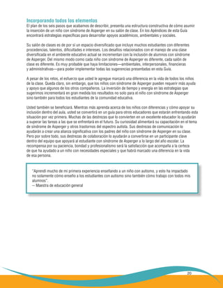 20
Incorporando todos los elementos
El plan de los seis pasos que acabamos de describir, presenta una estructura constructiva de cómo asumir
la inserción de un niño con síndrome de Asperger en su salón de clase. En los Apéndices de esta Guía
encontrará estrategias específicas para desarrollar apoyos académicos, ambientales y sociales.
Su salón de clases es de por sí un espacio diversificado que incluye muchos estudiantes con diferentes
procedencias, talentos, dificultades e intereses. Los desafíos relacionados con el manejo de una clase
diversificada en el ambiente educativo actual se incrementan con la inclusión de alumnos con síndrome
de Asperger. Del mismo modo como cada niño con síndrome de Asperger es diferente, cada salón de
clase es diferente. Es muy probable que haya limitaciones—ambientales, interpersonales, financieras
y administrativas—para poder implementar todas las sugerencias presentadas en esta Guía.
A pesar de los retos, el esfuerzo que usted le agregue marcará una diferencia en la vida de todos los niños
de la clase. Queda claro, sin embargo, que los niños con síndrome de Asperger pueden requerir más ayuda
y apoyo que algunos de los otros compañeros. La inversión de tiempo y energía en las estrategias que
sugerimos incrementará en gran medida los resultados no solo para el niño con síndrome de Asperger
sino también para todos los estudiantes de la comunidad educativa.
Usted también se beneficiará. Mientras más aprenda acerca de los niños con diferencias y cómo apoyar su
inclusión dentro del aula, usted se convertirá en un guía para otros educadores que estarán enfrentando esta
situación por vez primera. Muchas de las destrezas que lo convierten en un excelente educador lo ayudarán
a superar las tareas a las que se enfrentará en el futuro. Su curiosidad alimentará su capacitación en el tema
de síndrome de Asperger y otros trastornos del espectro autista. Sus destrezas de comunicación lo
ayudarán a crear una alianza significativa con los padres del niño con síndrome de Asperger en su clase.
Pero por sobre todo, sus destrezas de colaboración lo ayudarán a convertirse en un participante clave
dentro del equipo que apoyará al estudiante con síndrome de Asperger a lo largo del año escolar. La
recompensa por su paciencia, bondad y profesionalismo será la satisfacción que acompaña a la certeza
de que ha ayudado a un niño con necesidades especiales y que habrá marcado una diferencia en la vida
de esa persona.
“Aprendí mucho de mi primera experiencia enseñando a un niño con autismo, y esto ha impactado
no solamente cómo enseño a los estudiantes con autismo sino también cómo trabajo con todos mis
alumnos”.
-- Maestra de educación general
 