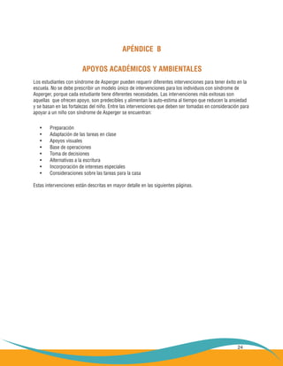 24
APÉNDICE B
APOYOS ACADÉMICOS Y AMBIENTALES
Los estudiantes con síndrome de Asperger pueden requerir diferentes intervenciones para tener éxito en la
escuela. No se debe prescribir un modelo único de intervenciones para los individuos con síndrome de
Asperger, porque cada estudiante tiene diferentes necesidades. Las intervenciones más exitosas son
aquellas que ofrecen apoyo, son predecibles y alimentan la auto-estima al tiempo que reducen la ansiedad
y se basan en las fortalezas del niño. Entre las intervenciones que deben ser tomadas en consideración para
apoyar a un niño con síndrome de Asperger se encuentran:
Preparación•	
Adaptación de las tareas en clase•	
Apoyos visuales•	
Base de operaciones•	
Toma de decisiones•	
Alternativas a la escritura•	
Incorporación de intereses especiales•	
Consideraciones sobre las tareas para la casa•	
Estas intervenciones están descritas en mayor detalle en las siguientes páginas.
 
