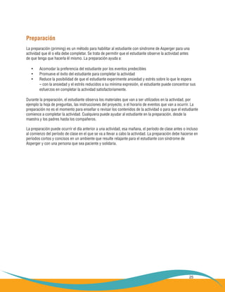 25
Preparación
La preparación (priming) es un método para habilitar al estudiante con síndrome de Asperger para una
actividad que él o ella debe completar. Se trata de permitir que el estudiante observe la actividad antes
de que tenga que hacerla él mismo. La preparación ayuda a:
Acomodar la preferencia del estudiante por los eventos predecibles•	
Promueve el éxito del estudiante para completar la actividad•	
Reduce la posibilidad de que el estudiante experimente ansiedad y estrés sobre lo que le espera•	
	 – con la ansiedad y el estrés reducidos a su mínima expresión, el estudiante puede concentrar sus
	 esfuerzos en completar la actividad satisfactoriamente.
Durante la preparación, el estudiante observa los materiales que van a ser utilizados en la actividad, por
ejemplo la hoja de preguntas, las instrucciones del proyecto, o el horario de eventos que van a ocurrir. La
preparación no es el momento para enseñar o revisar los contenidos de la actividad o para que el estudiante
comience a completar la actividad. Cualquiera puede ayudar al estudiante en la preparación, desde la
maestra y los padres hasta los compañeros.
La preparación puede ocurrir el día anterior a una actividad, esa mañana, el período de clase antes o incluso
al comienzo del período de clase en el que se va a llevar a cabo la actividad. La preparación debe hacerse en
períodos cortos y concisos en un ambiente que resulte relajante para el estudiante con síndrome de
Asperger y con una persona que sea paciente y solidaria.
 