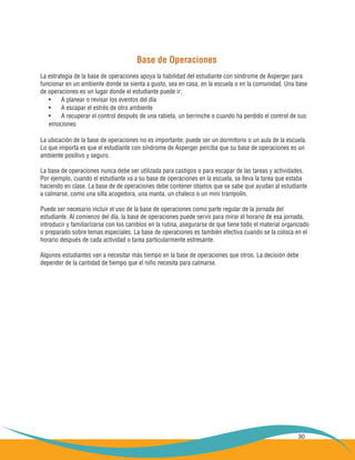 30
Base de Operaciones
La estrategia de la base de operaciones apoya la habilidad del estudiante con síndrome de Asperger para
funcionar en un ambiente donde se sienta a gusto, sea en casa, en la escuela o en la comunidad. Una base
de operaciones es un lugar donde el estudiante puede ir:
A planear o revisar los eventos del día•	
A escapar el estrés de otro ambiente•	
A recuperar el control después de una rabieta, un berrinche o cuando ha perdido el control de sus•	
emociones
La ubicación de la base de operaciones no es importante; puede ser un dormitorio o un aula de la escuela.
Lo que importa es que el estudiante con síndrome de Asperger perciba que su base de operaciones es un
ambiente positivo y seguro.
La base de operaciones nunca debe ser utilizada para castigos o para escapar de las tareas y actividades.
Por ejemplo, cuando el estudiante va a su base de operaciones en la escuela, se lleva la tarea que estaba
haciendo en clase. La base de de operaciones debe contener objetos que se sabe que ayudan al estudiante
a calmarse, como una silla acogedora, una manta, un chaleco o un mini trampolín.
Puede ser necesario incluir el uso de la base de operaciones como parte regular de la jornada del
estudiante. Al comienzo del día, la base de operaciones puede servir para mirar el horario de esa jornada,
introducir y familiarizarse con los cambios en la rutina, asegurarse de que tiene todo el material organizado
o preparado sobre temas especiales. La base de operaciones es también efectiva cuando se la coloca en el
horario después de cada actividad o tarea particularmente estresante.
Algunos estudiantes van a necesitar más tiempo en la base de operaciones que otros. La decisión debe
depender de la cantidad de tiempo que el niño necesita para calmarse.
 