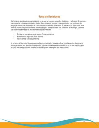 31
Toma de Decisiones
La toma de decisiones es una estrategia en la que se insertan pequeñas decisiones y selección de opciones
dentro de las rutinas y actividades diarias. Esta estrategia permite a los estudiantes con síndrome de
Asperger sentir que tienen algo de control sobre los eventos de su vida. Si bien esto es importante para
todo el mundo, es particularmente beneficioso para los estudiantes con síndrome de Asperger. La toma
de decisiones brinda a los estudiantes la oportunidad de:
Fortalecer sus destrezas de resolución de problemas•	
Aumentar su seguridad en sí mismos•	
Tener control sobre su entorno•	
A lo largo del día están disponibles muchas oportunidades para permitir al estudiante con síndrome de
Asperger tomar una decisión. Por ejemplo, completar una tarea de matemáticas no es una opción, pero
el color del lápiz que utilice para hacer la tarea puede ser elegido por el estudiante.
 