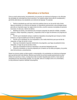 32
Alternativas a la Escritura
Como se anotó anteriormente, frecuentemente a las personas con síndrome de Asperger se les dificultan
las actividades de motricidad fina como la escritura. Los maestros deben tomar esto en consideración y
permitirles alternativas a los estudiantes con síndrome de Asperger. Por ejemplo:
Pedirle al estudiante que solo tome nota de las palabras clave en vez de escribir todo el texto.•	
Algunos estudiantes con síndrome de Asperger no responderán positivamente a esta estrategia porque
para ellos es importante seguir las reglas al pie de la letra y escribir oraciones incompletas les parecerá
incorrecto. En este caso, intente otra táctica.
Modifique las tareas y los exámenes para incorporar preguntas de selección múltiple, completar•	
oraciones, cotejar respuestas y preguntas, y respuestas cortas en lugar de exámenes con preguntas de
ensayo.
Permitir que el estudiante subraye o resalte las respuestas a las preguntas que incluyan un texto•	
de lectura, en lugar de pedirle que escriba las respuestas.
Permitir que el estudiante use una computadora u otro medio electrónico para que escriba las•	
respuestas, en lugar de escribir a mano.
Dejar que el estudiante responda verbalmente a las preguntas y que haga una grabación de las•	
respuestas, en lugar de que las escriba a mano.
Dejar que el estudiante le dicte las respuestas a una persona designada para ello.•	
Ofrecerle al estudiante un resumen preparado por la maestra con las ideas principales y los puntos•	
clave de las lecturas y presentaciones.
Desde los primeros grados se debe enseñar a mecanografiar a los estudiantes con síndrome de Asperger
para que perfeccionen esta destreza. Mientras que durante los primeros grados generalmente se pone
énfasis en la escritura a mano, a lo largo de la vida no existen requisitos para escribir a mano salvo la
necesidad de firmar documentos oficiales. Por otro lado, tanto en el colegio como en la universidad y
la vida profesional requieren habilidad mecanográfica.
 