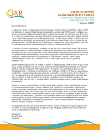iii
ORGANIZACION PARA
LA INVESTIGACION DEL AUTISMO
Investigación y recursos que ayudan
a las familias de hoy en día
1° de agosto de 2005
Queridos Educadores:
La Organización para la Investigación del Autismo (Organization for Autism Research u OAR) fue fundada en 2001
con la intención de recaudar fondos, financiar la investigación y cambiar vidas. OAR financea la investigación que
tiene un valor práctico para las familias de hoy en día, respondiendo preguntas que enfrentan a diario. Como parte
de su misión, nos esforzamos por poner esa información en manos de quien más la necesitan—padres, maestros,
y otros profesionales. Las dos primeras publicaciones en nuestra serie Un viaje por la vida a través del autismo se
trata sobre temas relacionados con la investigación sobre el autismo y educación para niños de edad escolar que
tienen autismo. Esta guía, Guía del síndrome de Asperger para los educadores, aborda las necesidades específicas
de los estudiantes que tienen síndrome de Asperger, un trastorno del espectro autista (TEA).
La educación es un tema importante para todo padre, y es aún más crítica cuando el niño tiene un TEA. A medida
que desarrollábamos la Guía del autismo para los educadores, quedó en claro que los temas que enfrentan en la
escuela los niños con autismo clásico difieren significativamente de los que experimentan los niños con síndrome
de Asperger. Entonces decidimos separar los dos trastornos y enfocar un libro completo en cada uno. La Guía del
autismo para los educadores ha sido distribuida a más de 4,000 maestros y familias, y hemos recibido
comentarios positivos acerca de su utilidad en el salón de clases. Espero que esta guía sea igualmente
informativa y útil.
El síndrome de Asperger presenta una variedad de desafíos en el salón de clases. Afecta la manera en que un niño
piensa, siente y se comporta. Los niños con este trastorno manifiestan impedimentos significativos en destrezas
cognitivas y sociales, que pueden afectar negativamente sus relaciones con sus compañeros. Esta guía está
diseñada para ofrecer a maestros y otros profesionales una introducción al síndrome de Asperger, algunas de sus
características y varias estrategias docentes que pueden ser utilizadas en el salón de clases. Tiene la intención de
servir como un punto de partida para continuar aprendiendo; no se supone que tenga todas las respuestas. Cada
niño con síndrome de Asperger es diferente; esta guía le enseñará a reconocer los desafíos específicos que
enfrentan el o los niños que están en sus clases y tienen síndrome de Asperger, y cómo preparar el salón de clases
adecuadamente.
Contamos con la gran suerte de trabajar con la Dra. Brenda Myles, una de las espertas más destacadas expertas
en síndrome de Asperger del país y queremos agradecer a sus estudiantes de postgrado en la Universidad de
Kansas, a sus colegas profesionales y a ella misma por donar su tiempo para escribir esta guía. Además de la Dra.
Myles y su equipo, hemos colaborado de nuevo con Danya International para diseñar la guía, y les agradecemos
sus múltiples contribuciones. Un agradecimiento especial va para el personal de OAR y Serge Visaggio, un padre
y voluntario cuyo entendimiento y experiencia fueron invalorables durante la edición y revisión de la guía. También
quiero agradecer a los padres, maestros y otras personas que revisaron los borradores de este libro e hicieron
observaciones para mejorarlo. Sus comentarios nos ayudaron a pulir el contenido, haciéndolo más personal,
práctico y enfocado. Gracias por sus esfuerzos.
Como padre de cuatro hijos, dos de los cuales tienen autismo, conozco muy de cerca el impacto que puede tener
un maestro en la vida de sus estudiantes. Mi esperanza es que esta guía lo ayude a marcar una diferencia en la
vida de un niño con síndrome de Asperger.
Atentamente,
James M. Sack
Presidente
 