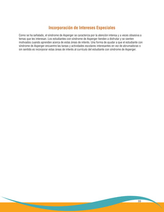 33
Incorporación de Intereses Especiales
Como se ha señalado, el síndrome de Asperger se caracteriza por la atención intensa y a veces obsesiva a
temas que les interesan. Los estudiantes con síndrome de Asperger tienden a disfrutar y se sienten
motivados cuando aprenden acerca de estas áreas de interés. Una forma de ayudar a que el estudiante con
síndrome de Asperger encuentre las tareas y actividades escolares interesantes en vez de abrumadoras o
sin sentido es incorporar estas áreas de interés al currículo del estudiante con síndrome de Asperger.
 