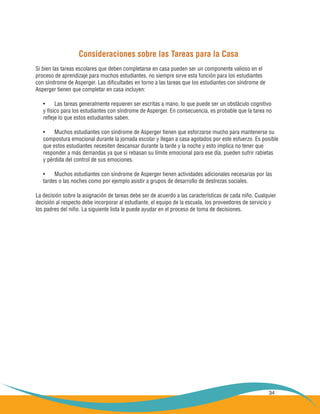 34
Consideraciones sobre las Tareas para la Casa
Si bien las tareas escolares que deben completarse en casa pueden ser un componente valioso en el
proceso de aprendizaje para muchos estudiantes, no siempre sirve esta función para los estudiantes
con síndrome de Asperger. Las dificultades en torno a las tareas que los estudiantes con síndrome de
Asperger tienen que completar en casa incluyen:
Las tareas generalmente requieren ser escritas a mano, lo que puede ser un obstáculo cognitivo•	
y físico para los estudiantes con síndrome de Asperger. En consecuencia, es probable que la tarea no
refleje lo que estos estudiantes saben.
Muchos estudiantes con síndrome de Asperger tienen que esforzarse mucho para mantenerse su•	
compostura emocional durante la jornada escolar y llegan a casa agotados por este esfuerzo. Es posible
que estos estudiantes necesiten descansar durante la tarde y la noche y esto implica no tener que
responder a más demandas ya que si rebasan su límite emocional para ese día, pueden sufrir rabietas
y pérdida del control de sus emociones.
Muchos estudiantes con síndrome de Asperger tienen actividades adicionales necesarias por las•	
tardes o las noches como por ejemplo asistir a grupos de desarrollo de destrezas sociales.
La decisión sobre la asignación de tareas debe ser de acuerdo a las características de cada niño. Cualquier
decisión al respecto debe incorporar al estudiante, el equipo de la escuela, los proveedores de servicio y
los padres del niño. La siguiente lista le puede ayudar en el proceso de toma de decisiones.
 