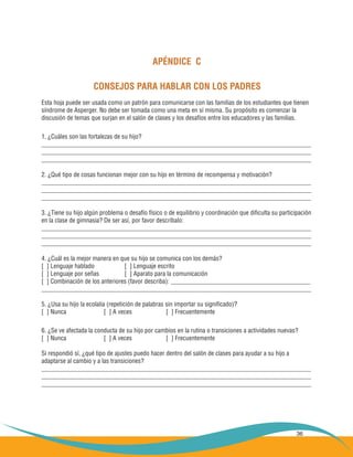 36
APÉNDICE C
CONSEJOS PARA HABLAR CON LOS PADRES
Esta hoja puede ser usada como un patrón para comunicarse con las familias de los estudiantes que tienen
síndrome de Asperger. No debe ser tomada como una meta en sí misma. Su propósito es comenzar la
discusión de temas que surjan en el salón de clases y los desafíos entre los educadores y las familias.
1. ¿Cuáles son las fortalezas de su hijo?
_____________________________________________________________________________________
_____________________________________________________________________________________
_____________________________________________________________________________________
2. ¿Qué tipo de cosas funcionan mejor con su hijo en término de recompensa y motivación?
_____________________________________________________________________________________
_____________________________________________________________________________________
_____________________________________________________________________________________
3. ¿Tiene su hijo algún problema o desafío físico o de equilibrio y coordinación que dificulta su participación
en la clase de gimnasia? De ser así, por favor descríbalo:
_____________________________________________________________________________________
_____________________________________________________________________________________
_____________________________________________________________________________________
4. ¿Cuál es la mejor manera en que su hijo se comunica con los demás?
[ ] Lenguaje hablado 		 [ ] Lenguaje escrito
[ ] Lenguaje por señas 		 [ ] Aparato para la comunicación
[ ] Combinación de los anteriores (favor describa): ____________________________________________
_____________________________________________________________________________________
5. ¿Usa su hijo la ecolalia (repetición de palabras sin importar su significado)?
[ ] Nunca 		 [ ] A veces 		 [ ] Frecuentemente
6. ¿Se ve afectada la conducta de su hijo por cambios en la rutina o transiciones a actividades nuevas?
[ ] Nunca		 [ ] A veces		 [ ] Frecuentemente
Si respondió sí, ¿qué tipo de ajustes puedo hacer dentro del salón de clases para ayudar a su hijo a
adaptarse al cambio y a las transiciones?
_____________________________________________________________________________________
_____________________________________________________________________________________
_____________________________________________________________________________________
 