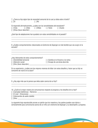 37
7. ¿Tiene su hijo algún tipo de necesidad sensorial de la cual yo deba estar al tanto?
[ ] Sí 				 [ ] No
Si respondió afirmativamente, ¿cuáles son las sensibilidades del estudiante?
[ ] Vista 	 [ ] Oído 	 [ ] Olfato 	 [ ] Tacto 	 [ ] Gusto
[ ] Otras (favor describir): ________________________________________________________________
¿Qué tipo de adaptaciones han ayudado con estas sensibilidades en el pasado?
_____________________________________________________________________________________
_____________________________________________________________________________________
_____________________________________________________________________________________
8. ¿Cuáles comportamientos relacionados al síndrome de Asperger es más factible que vea surgir en la
escuela?
_____________________________________________________________________________________
_____________________________________________________________________________________
_____________________________________________________________________________________
¿Hay detonantes de estos comportamientos?
[ ] Sensibilidad sensorial 			 [ ] Cambio en el horario o la rutina
[ ] Atención social 				 [ ] Escape de una tarea aburrida
[ ] Otro (favor describir): _________________________________________________________________
En su experiencia, ¿cuáles son las mejores maneras de lidiar con estos desafíos y hacer que su hijo se
concentre de nuevo en la clase?
_____________________________________________________________________________________
_____________________________________________________________________________________
_____________________________________________________________________________________
9. ¿Hay algo más que le parece que deba saber acerca de su hijo?
_____________________________________________________________________________________
_____________________________________________________________________________________
10. ¿Cuál es la mejor manera de comunicarnos respecto al progreso y los desafíos de su hijo?
[ ] Llamadas telefónicas – Números: _______________________________________________________
[ ] E-mail – Direcciones: _________________________________________________________________
[ ] Intercambio de audio casetes
[ ] Otra: ______________________________________________________________________________
La siguiente hoja reproducible provee un patrón que los maestros y los padres pueden usar diaria o
semanalmente para comunicarse acerca de un niño con síndrome de Asperger y su desempeño y progreso.
 