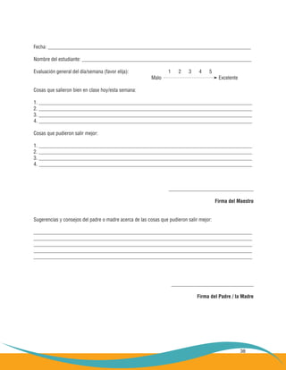 38
Fecha: _______________________________________________________________________________
Nombre del estudiante: __________________________________________________________________
Evaluación general del día/semana (favor elija):			 1 2 3 4 5
							 Malo				 Excelente
Cosas que salieron bien en clase hoy/esta semana:
1. ___________________________________________________________________________________
2. ___________________________________________________________________________________
3. ___________________________________________________________________________________
4. ___________________________________________________________________________________
Cosas que pudieron salir mejor:
1. ___________________________________________________________________________________
2. ___________________________________________________________________________________
3. ___________________________________________________________________________________
4. ___________________________________________________________________________________
_________________________________
Firma del Maestro
Sugerencias y consejos del padre o madre acerca de las cosas que pudieron salir mejor:
_____________________________________________________________________________________
_____________________________________________________________________________________
_____________________________________________________________________________________
_____________________________________________________________________________________
_____________________________________________________________________________________
________________________________
Firma del Padre / la Madre
 