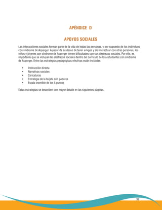 39
APÉNDICE D
APOYOS SOCIALES
Las interacciones sociales forman parte de la vida de todas las personas, y por supuesto de los individuos
con síndrome de Asperger. A pesar de su deseo de tener amigos y de interactuar con otras personas, los
niños y jóvenes con síndrome de Asperger tienen dificultades con sus destrezas sociales. Por ello, es
importante que se incluyan las destrezas sociales dentro del currículo de los estudiantes con síndrome
de Asperger. Entre las estrategias pedagógicas efectivas están incluidas:
Instrucción directa•	
Narrativas sociales•	
Caricaturas•	
Estrategia de la tarjeta con poderes•	
Escala increíble de los 5 puntos•	
Estas estrategias se describen con mayor detalle en las siguientes páginas.
 