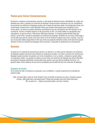 42
Textos para Iniciar Conversaciones
Comenzar y mantener conversaciones requiere un alto grado de destreza social y flexibilidad, las cuales son
desafíos para niños y jóvenes con síndrome de Asperger. Aunque quieran interactuar con sus compañeros,
las personas con síndrome de Asperger puede que no sepan de qué tema hablar. Una tarjeta para iniciar una
conversación contiene seis o siete diferentes temas que resultan interesantes para compañeros de la
misma edad. Los temas se pueden identificar escuchando lo que los compañeros del niño discuten en los
corredores, recreos o mientras esperan en fila para entrar al cine. Los temas deben ser apropiados para
cada género, ya que los niños y niñas tienen diferentes intereses. La maestra puede también optar por
sentar a varios niños, incluido el estudiante con síndrome de Asperger, alrededor de una mesa. Usted elige a
uno de ellos para que les cuente a los otros sobre su fin de semana (o alguna otra cosa u evento), y que los
que lo escuchan deben preguntarle al niño que contó una pregunta relevante al tema. Este ejercicio le puede
enseñar al niño con síndrome de Asperger cómo escuchar y responder al contenido de la conversación.
Guiones
Un guión es un conjunto de oraciones por escrito o un párrafo o un video que los individuos con síndrome
de Asperger pueden memorizar para utilizarlo en situaciones sociales. Los niños y jóvenes con síndrome de
Asperger pueden practicar los guiones con otros compañeros o con un adulto, y después lo puede utilizar
en situaciones reales. Los guiones se utilizan con los niños con síndrome de Asperger que tienen dificultad
para generar lenguaje espontáneo cuando están bajo presión, pero que tienen excelente memoria. Los
guiones deben incluir palabras de uso común apropiadas para la edad del niño con síndrome de Asperger.
Ejemplo de Guión
Si me olvido de traer mi almuerzo a la escuela, voy a la cafetería, y cuando la persona en la entrada me
salude le digo:
Hola, me llamo Neil y estoy en el 3er Grado B. Hoy me olvidé mi almuerzo en casa y necesito comprar
comida. ¿Me puede decir qué puedo pedir? (Tengo que escoger solo entre estas opciones).
OK, yo quiero el.... (digo lo que quiero pedir), por favor. Gracias.
 