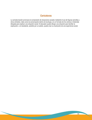 43
Caricaturas
La caricaturización promueve la compresión de situaciones sociales mediante el uso de figuras sencillas y
otros símbolos, tales como la conversación dentro de burbujas, en un formato de tira cómica o historieta
dibujada para explicar una situación social. El educador puede dibujar una situación para facilitar la
explicación, o el estudiante, asistido por un adulto, puede crear su ilustración de una experiencia social.
 