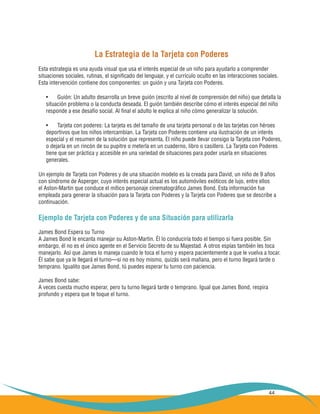 44
La Estrategia de la Tarjeta con Poderes
Esta estrategia es una ayuda visual que usa el interés especial de un niño para ayudarlo a comprender
situaciones sociales, rutinas, el significado del lenguaje, y el currículo oculto en las interacciones sociales.
Esta intervención contiene dos componentes: un guión y una Tarjeta con Poderes.
Guión: Un adulto desarrolla un breve guión (escrito al nivel de comprensión del niño) que detalla la•	
situación problema o la conducta deseada. El guión también describe cómo el interés especial del niño
responde a ese desafío social. Al final el adulto le explica al niño cómo generalizar la solución.
Tarjeta con poderes: La tarjeta es del tamaño de una tarjeta personal o de las tarjetas con héroes•	
deportivos que los niños intercambian. La Tarjeta con Poderes contiene una ilustración de un interés
especial y el resumen de la solución que representa. El niño puede llevar consigo la Tarjeta con Poderes,
o dejarla en un rincón de su pupitre o meterla en un cuaderno, libro o casillero. La Tarjeta con Poderes
tiene que ser práctica y accesible en una variedad de situaciones para poder usarla en situaciones
generales.
Un ejemplo de Tarjeta con Poderes y de una situación modelo es la creada para David, un niño de 9 años
con síndrome de Asperger, cuyo interés especial actual es los automóviles exóticos de lujo, entre ellos
el Aston-Martin que conduce el mítico personaje cinematográfico James Bond. Esta información fue
empleada para generar la situación para la Tarjeta con Poderes y la Tarjeta con Poderes que se describe a
continuación.
Ejemplo de Tarjeta con Poderes y de una Situación para utilizarla
James Bond Espera su Turno
A James Bond le encanta manejar su Aston-Martin. Él lo conduciría todo el tiempo si fuera posible. Sin
embargo, él no es el único agente en el Servicio Secreto de su Majestad. A otros espías también les toca
manejarlo. Así que James lo maneja cuando le toca el turno y espera pacientemente a que le vuelva a tocar.
Él sabe que ya le llegará el turno—si no es hoy mismo, quizás será mañana, pero el turno llegará tarde o
temprano. Igualito que James Bond, tú puedes esperar tu turno con paciencia.
James Bond sabe:
A veces cuesta mucho esperar, pero tu turno llegará tarde o temprano. Igual que James Bond, respira
profundo y espera que te toque el turno.
 